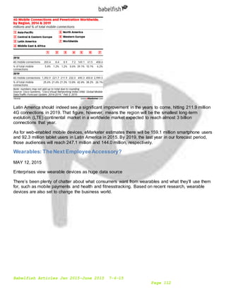 Babelfish Articles Jan 2015-June 2015 7-6-15
Page 112
Latin America should indeed see a significant improvement in the years to come, hitting 211.9 million
4G connections in 2019. That figure, however, means the region will be the smallest long-term
evolution (LTE) continental market in a worldwide market expected to reach almost 3 billion
connections that year.
As for web-enabled mobile devices, eMarketer estimates there will be 159.1 million smartphone users
and 92.3 million tablet users in Latin America in 2015. By 2019, the last year in our forecast period,
those audiences will reach 247.1 million and 144.0 million, respectively.
Wearables: TheNext EmployeeAccessory?
MAY 12, 2015
Enterprises view wearable devices as huge data source
There’s been plenty of chatter about what consumers want from wearables and what they’ll use them
for, such as mobile payments and health and fitnesstracking. Based on recent research, wearable
devices are also set to change the business world.
 