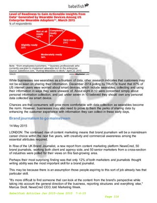 Babelfish Articles Jan 2015-June 2015 7-6-15
Page 114
While businesses see wearables as a fountain of data, other research indicates that customers may
not be so keen on sharing their information. December 2014 polling by TRUSTe found that 87% of
US internet users were worried about smart devices, which include wearables, collecting and using
their information in ways they were unaware of. About eight in 10 were concerned simply about
personal information collection, and just under seven in 10 believed they should own any personal
data collected via smart device.
Chances are that consumers will grow more comfortable with data collection as wearables become
the norm. However, businesses may also need to prove to them the perks of sharing data by
enhancing the customer experience with information they can collect in these early days.
Brand journalism to go mainstream
14 May 2015
LONDON: The continued rise of content marketing means that brand journalism will be a mainstream
career choice within the next five years, with creativity and commercial awareness among the
essential attributes required.
In Rise of the UK Brand Journalist, a new report from content marketing platform NewsCred, 50
brand journalists, working both client and agency side, and 50 senior marketers from a cross-section
of industries were polled for their views on this fast-growing area.
Perhaps their most surprising finding was that only 12% of both marketers and journalists thought
writing ability was the most important skill for a brand journalist.
This may be because there is an assumption those people aspiring to this sort of job already has that
particular skill.
"It's more difficult to find someone that can look at the content from the brand's perspective while
taking into account the general direction of the business, reporting structures and everything else,"
Marcus Skoll, NewsCred CEO, told Marketing Week.
 