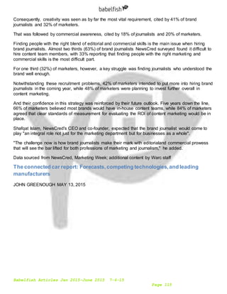 Babelfish Articles Jan 2015-June 2015 7-6-15
Page 115
Consequently, creativity was seen as by far the most vital requirement, cited by 41% of brand
journalists and 32% of marketers.
That was followed by commercial awareness, cited by 18% of journalists and 20% of marketers.
Finding people with the right blend of editorial and commercial skills is the main issue when hiring
brand journalists. Almost two thirds (63%) of brand journalists NewsCred surveyed found it difficult to
hire content team members, with 33% reporting that finding people with the right marketing and
commercial skills is the most difficult part.
For one third (32%) of marketers, however, a key struggle was finding journalists who understood the
brand well enough.
Notwithstanding these recruitment problems, 42% of marketers intended to put more into hiring brand
journalists in the coming year, while 48% of marketers were planning to invest further overall in
content marketing.
And their confidence in this strategy was reinforced by their future outlook. Five years down the line,
66% of marketers believed most brands would have in-house content teams, while 84% of marketers
agreed that clear standards of measurement for evaluating the ROI of content marketing would be in
place.
Shafqat Islam, NewsCred's CEO and co-founder, expected that the brand journalist would come to
play "an integral role not just for the marketing department but for businesses as a whole".
"The challenge now is how brand journalists make their mark with editorialand commercial prowess
that will see the bar lifted for both professions of marketing and journalism," he added.
Data sourced from NewsCred, Marketing Week; additional content by Warc staff
The connected car report: Forecasts,competing technologies,and leading
manufacturers
JOHN GREENOUGH MAY 13, 2015
 
