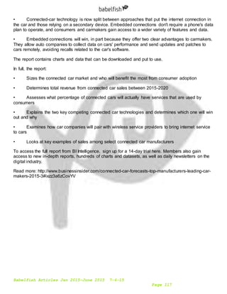 Babelfish Articles Jan 2015-June 2015 7-6-15
Page 117
• Connected-car technology is now split between approaches that put the internet connection in
the car and those relying on a secondary device. Embedded connections don't require a phone's data
plan to operate, and consumers and carmakers gain access to a wider variety of features and data.
• Embedded connections will win, in part because they offer two clear advantages to carmakers.
They allow auto companies to collect data on cars' performance and send updates and patches to
cars remotely, avoiding recalls related to the car's software.
The report contains charts and data that can be downloaded and put to use.
In full, the report:
• Sizes the connected car market and who will benefit the most from consumer adoption
• Determines total revenue from connected car sales between 2015-2020
• Assesses what percentage of connected cars will actually have services that are used by
consumers
• Explains the two key competing connected car technologies and determines which one will win
out and why
• Examines how car companies will pair with wireless service providers to bring internet service
to cars
• Looks at key examples of sales among select connected car manufacturers
To access the full report from BI Intelligence, sign up for a 14-day trial here. Members also gain
access to new in-depth reports, hundreds of charts and datasets, as well as daily newsletters on the
digital industry.
Read more: http://www.businessinsider.com/connected-car-forecasts-top-manufacturers-leading-car-
makers-2015-3#ixzz3a6zCovYV
 