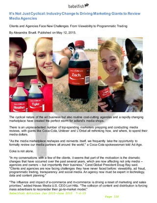 Babelfish Articles Jan 2015-June 2015 7-6-15
Page 118
It's Not JustCyclical: IndustryChange Is Driving Marketing Giants to Review
Media Agencies
Clients and Agencies Face New Challenges From Viewability to Programmatic Trading
By Alexandra Bruell. Published on May 12, 2015.
The cyclical nature of the ad business but also routine cost-cutting agendas and a rapidly changing
marketplace have created the perfect storm for adland's media shops.
There is an unprecedented number of top-spending marketers prepping and conducting media
reviews, with giants like Coca-Cola, Unilever and L'Oréal all rethinking how, and where, to spend their
media dollars.
"As the media marketplace reshapes and reinvents itself, we frequently take the opportunity to
formally review our media partners all around the world," a Coca-Cola spokeswoman told Ad Age.
Coke is not alone.
"In my conversations with a few of the clients, it seems that part of the motivation is the dramatic
changes that have occurred over the past several years, which are now affecting not only media --
agencies and owners -- but importantly their business," Carat Global President Doug Ray said.
"Clients and agencies are now facing challenges they have never faced before: viewability, ad fraud,
programmatic trading, transparency and social media. An agency now must be expert in technology,
data and content planning."
"The influence and impact of e-commerce and m-commerce is driving a reset of marketing and sales
priorities," added Havas Media U.S. CEO Lori Hiltz. "The collision of content and distribution is forcing
mass advertisers to reconsider their go-to-market model."
 
