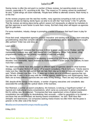 Babelfish Articles Jan 2015-June 2015 7-6-15
Page 119
Saving money is often the end goal in a number of these reviews, but spending wisely is a top
concern, especially in TV, according to Mr. Ray. "The impact on TV viewing cannot be overlooked,"
he said. "Cable ratings are down materially. People have shifted to alternate screens. Real money is
on the line."
As the reviews progress over the next few months, many agencies competing to hold on to their
business will also be helping clients figure out what to do with that "real money" in the TV upfronts.
That the reviews are taking place during upfront season isn't necessarily an attempt by marketers to
get their agencies to work harder to save them money. But that's likely what will happen as agencies
fight for gold stars.
For some marketers, industry change is prompting a review of business that hasn't been in play for
years.
Prove that small, independent agencies produce innovative and exciting work. Is your team executing
groundbreaking ideas that compete with work done by advertising’s oldest, largest and most sought-
after partners? Enter now and show us.
Learn more
"Many brands haven't reviewed their business in three to seven years—some 10-plus—and the
marketplace is entirely new now," said MediaCom Chief Operating Officer Toby Jenner, citing
programmatic buying and the growing importance of data and analytics.
Now Procter & Gamble is rumored to be planning a review of its U.S. buying for the first time in
decades. Visa, meanwhile, hasn't reviewed its media business in seven years. For Citibank, it's been
more than a decade.
The client assignments have also changed as different types of agencies clamor to drive business
strategy, said Meghan McDonnell, senior VP at search consultancy Pile & Company. "Clients need to
make sure they have the right partner that can help them stay up to date on data and analytics," she
said. "What's different now than 10 to 15 years ago is there are a lot of different agencies that can
play that role. It used to be so easy with the creative agency, media agency and digital agency. Now
there are so many different agencies who are really driving strategy. There are way more gray areas."
Still, despite all the change in the industry, a number of agency executives and consultants also
associated the activity with the cyclical nature of the business.
Ken Robinson, a partner at search consultancy Ark Advisors, is noticing a "significant number" of
regional and multinational media consolidations, which serve as a precursor to global consolidation.
But it's nothing new, he explained. "Companies that have experienced a time of global media
consolidation are now opting for decentralizing their accounts -- either by geography or by channel --
and those that are decentralized are leaning toward consolidation," he said. "Both have their
strengths and weaknesses, but companies seeking media nirvana too often think that the grass is
greener on the other side of the fence."
Media environmenttrumps media quality
8 May 2015
 