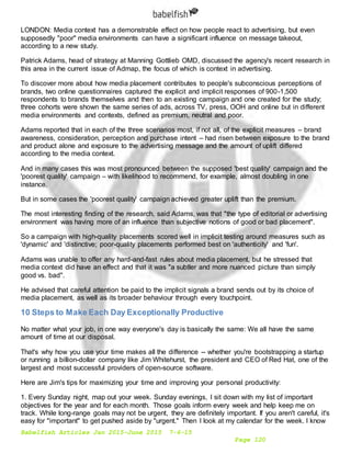 Babelfish Articles Jan 2015-June 2015 7-6-15
Page 120
LONDON: Media context has a demonstrable effect on how people react to advertising, but even
supposedly "poor" media environments can have a significant influence on message takeout,
according to a new study.
Patrick Adams, head of strategy at Manning Gottlieb OMD, discussed the agency's recent research in
this area in the current issue of Admap, the focus of which is context in advertising.
To discover more about how media placement contributes to people's subconscious perceptions of
brands, two online questionnaires captured the explicit and implicit responses of 900-1,500
respondents to brands themselves and then to an existing campaign and one created for the study;
three cohorts were shown the same series of ads, across TV, press, OOH and online but in different
media environments and contexts, defined as premium, neutral and poor.
Adams reported that in each of the three scenarios most, if not all, of the explicit measures – brand
awareness, consideration, perception and purchase intent – had risen between exposure to the brand
and product alone and exposure to the advertising message and the amount of uplift differed
according to the media context.
And in many cases this was most pronounced between the supposed 'best quality' campaign and the
'poorest quality' campaign – with likelihood to recommend, for example, almost doubling in one
instance.
But in some cases the 'poorest quality' campaign achieved greater uplift than the premium.
The most interesting finding of the research, said Adams, was that "the type of editorial or advertising
environment was having more of an influence than subjective notions of good or bad placement".
So a campaign with high-quality placements scored well in implicit testing around measures such as
'dynamic' and 'distinctive; poor-quality placements performed best on 'authenticity' and 'fun'.
Adams was unable to offer any hard-and-fast rules about media placement, but he stressed that
media context did have an effect and that it was "a subtler and more nuanced picture than simply
good vs. bad".
He advised that careful attention be paid to the implicit signals a brand sends out by its choice of
media placement, as well as its broader behaviour through every touchpoint.
10 Steps to Make Each Day Exceptionally Productive
No matter what your job, in one way everyone's day is basically the same: We all have the same
amount of time at our disposal.
That's why how you use your time makes all the difference -- whether you're bootstrapping a startup
or running a billion-dollar company like Jim Whitehurst, the president and CEO of Red Hat, one of the
largest and most successful providers of open-source software.
Here are Jim's tips for maximizing your time and improving your personal productivity:
1. Every Sunday night, map out your week. Sunday evenings, I sit down with my list of important
objectives for the year and for each month. Those goals inform every week and help keep me on
track. While long-range goals may not be urgent, they are definitely important. If you aren't careful, it's
easy for "important" to get pushed aside by "urgent." Then I look at my calendar for the week. I know
 