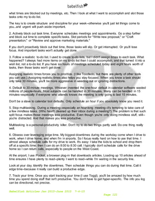 Babelfish Articles Jan 2015-June 2015 7-6-15
Page 121
what times are blocked out by meetings, etc. Then I look at what I want to accomplish and slot those
tasks onto my to-do list.
The key is to create structure and discipline for your week--otherwise you'll just let things come to
you...and urgent will push aside important.
2. Actively block out task time. Everyone schedules meetings and appointments. Go a step further
and block out time to complete specific tasks. Slot periods for "Write new proposal," or "Craft
presentation," or "Review and approve marketing materials."
If you don't proactively block out that time, those tasks will slip. Or get interrupted. Or you'll lose
focus. And important tasks won't actually get done.
3. Follow a realistic to-do list. I used to create to-do lists, but I didn't assign times to each task. What
happened? I always had more items on my to-do list than I could accomplish, and that turned it into a
wish list, not a to-do list. If you have six hours of meetings scheduled today and eight hours worth of
tasks, then those tasks won't get done.
Assigning realistic times forces you to prioritize. (I like Toodledo, but there are plenty of other tools
you can use.) Assigning realistic times also helps you stay focused. When you know a task should
only take 30 minutes, you'll be more aggressive in weeding out or ignoring distractions.
4. Default to 30-minute meetings. Whoever invented the one-hour default in calendar software wasted
millions of people-hours. Most subjects can be handled in 30 minutes. Many can be handled in 15
minutes--especially if everyone who attends knows the meeting is only going to last 15 minutes.
Don't be a slave to calendar tool defaults. Only schedule an hour if you absolutely know you need it.
5. Stop multitasking. During a meeting--especially an hour-long meeting--it's tempting to take care of
a few mindless tasks. (Who hasn't cleaned up their inbox during a meeting?) The problem is that such
split focus makes those meetings less productive. Even though you're only doing mindless stuff, still--
you're distracted. And that makes you less productive.
Multitasking is a personal-productivity killer. Don't try to do two things partly well. Do one thing really
well.
6. Obsess over leveraging edge time. My biggest downtimes during the workday come when I drive to
work, when I drive home, and when I'm in airports. So I focus really hard on how to use that time. I
almost always schedule calls for my drive to work. It's easy: I take the kids to school and drop them
off at a specific time; then I can do an 8:00 to 8:30 call. I typically don't schedule calls for the drive
home so I can return calls, especially to people on the West Coast.
At the airport, I use Pocket, a browser plug-in that downloads articles. Loading up 10 articles ahead of
time ensures I have plenty to read--plenty I want to read--while I'm waiting in the security line.
Look at your day. Identify the downtimes. Then schedule things you can do during that time. Call it
edge time--because it really can build a productive edge.
7. Track your time. Once you start tracking your time (I use Toggl), you'll be amazed by how much
time you spend doing stuff that isn't productive. You don't have to get hyper-specific. The info you log
can be directional, not precise.
 