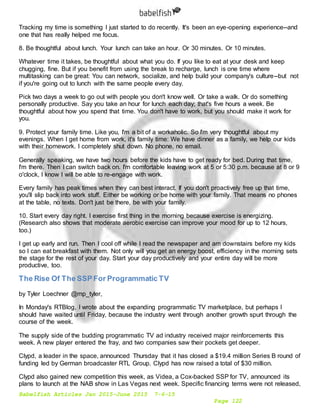 Babelfish Articles Jan 2015-June 2015 7-6-15
Page 122
Tracking my time is something I just started to do recently. It's been an eye-opening experience--and
one that has really helped me focus.
8. Be thoughtful about lunch. Your lunch can take an hour. Or 30 minutes. Or 10 minutes.
Whatever time it takes, be thoughtful about what you do. If you like to eat at your desk and keep
chugging, fine. But if you benefit from using the break to recharge, lunch is one time where
multitasking can be great: You can network, socialize, and help build your company's culture--but not
if you're going out to lunch with the same people every day.
Pick two days a week to go out with people you don't know well. Or take a walk. Or do something
personally productive. Say you take an hour for lunch each day; that's five hours a week. Be
thoughtful about how you spend that time. You don't have to work, but you should make it work for
you.
9. Protect your family time. Like you, I'm a bit of a workaholic. So I'm very thoughtful about my
evenings. When I get home from work, it's family time: We have dinner as a family, we help our kids
with their homework. I completely shut down. No phone, no email.
Generally speaking, we have two hours before the kids have to get ready for bed. During that time,
I'm there. Then I can switch back on. I'm comfortable leaving work at 5 or 5:30 p.m. because at 8 or 9
o'clock, I know I will be able to re-engage with work.
Every family has peak times when they can best interact. If you don't proactively free up that time,
you'll slip back into work stuff. Either be working or be home with your family. That means no phones
at the table, no texts. Don't just be there, be with your family.
10. Start every day right. I exercise first thing in the morning because exercise is energizing.
(Research also shows that moderate aerobic exercise can improve your mood for up to 12 hours,
too.)
I get up early and run. Then I cool off while I read the newspaper and am downstairs before my kids
so I can eat breakfast with them. Not only will you get an energy boost, efficiency in the morning sets
the stage for the rest of your day. Start your day productively and your entire day will be more
productive, too.
The Rise Of The SSP For Programmatic TV
by Tyler Loechner @mp_tyler,
In Monday's RTBlog, I wrote about the expanding programmatic TV marketplace, but perhaps I
should have waited until Friday, because the industry went through another growth spurt through the
course of the week.
The supply side of the budding programmatic TV ad industry received major reinforcements this
week. A new player entered the fray, and two companies saw their pockets get deeper.
Clypd, a leader in the space, announced Thursday that it has closed a $19.4 million Series B round of
funding led by German broadcaster RTL Group. Clypd has now raised a total of $30 million.
Clypd also gained new competition this week, as Videa, a Cox-backed SSP for TV, announced its
plans to launch at the NAB show in Las Vegas next week. Specific financing terms were not released,
 