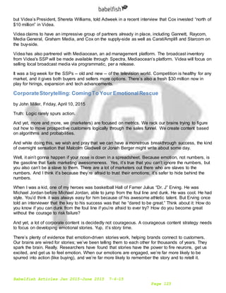 Babelfish Articles Jan 2015-June 2015 7-6-15
Page 123
but Videa’s President, Shereta Williams, told Adweek in a recent interview that Cox invested “north of
$10 million” in Videa.
Videa claims to have an impressive group of partners already in place, including Gannett, Raycom,
Media General, Graham Media, and Cox on the supply-side as well as Carat/Amplifi and Starcom on
the buy-side.
Videa has also partnered with Mediaocean, an ad management platform. The broadcast inventory
from Videa's SSP will be made available through Spectra, Mediaocean’s platform. Videa will focus on
selling local broadcast media via programmatic, per a release.
It was a big week for the SSPs -- old and new -- of the television world. Competition is healthy for any
market, and it gives both buyers and sellers more options. There’s also a fresh $30 million now in
play for hirings, expansion and tech advancements.
CorporateStorytelling: ComingTo Your EmotionalRescue
by John Miller, Friday, April 10, 2015
Truth: Logic rarely spurs action.
And yet, more and more, we (marketers) are focused on metrics. We rack our brains trying to figure
out how to move prospective customers logically through the sales funnel. We create content based
on algorithms and probabilities.
And while doing this, we wish and pray that we can have a monstrous breakthrough success, the kind
of overnight sensation that Malcolm Gladwell or Jonah Berger might write about some day.
Well, it ain’t gonna happen if your nose is down in a spreadsheet. Because emotion, not numbers, is
the gasoline that fuels marketing awesomeness. Yes, it’s true that you can’t ignore the numbers, but
you also can’t be a slave to them. There are a lot of marketers out there who are slaves to the
numbers. And I think it’s because they’re afraid to trust their emotions; it’s safer to hide behind the
numbers.
When I was a kid, one of my heroes was basketball Hall of Famer Julius “Dr. J” Erving. He was
Michael Jordan before Michael Jordan, able to jump from the foul line and dunk. He was cool. He had
style. You’d think it was always easy for him because of his awesome athletic talent. But Erving once
told an interviewer that the key to his success was that he “dared to be great.” Think about it: How do
you know if you can dunk from the foul line if you’re afraid to ever try? How do you become great
without the courage to risk failure?
And yet, a lot of corporate content is decidedly not courageous. A courageous content strategy needs
to focus on developing emotional stories. Yup, it’s story time.
There’s plenty of evidence that emotion-driven stories work, helping brands connect to customers.
Our brains are wired for stories; we’ve been telling them to each other for thousands of years. They
spark the brain. Really. Researchers have found that stories have the power to fire neurons, get us
excited, and get us to feel emotion. When our emotions are engaged, we’re far more likely to be
spurred into action (like buying), and we’re far more likely to remember the story and to retell it.
 