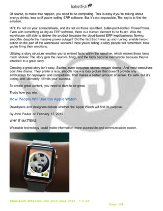 Babelfish Articles Jan 2015-June 2015 7-6-15
Page 124
Of course, to make that happen, you need to be compelling. This is easy if you’re talking about
energy drinks, less so if you’re selling ERP software. But it’s not impossible. The key is to find the
emotion.
Hint: It’s not on your spreadsheets, and it’s not on those text-filled, bullet-point-riddled PowerPoints.
Even with something as dry as ERP software, there is a human element to be found: Was the
warehouse still able to deliver the product because the cloud-based ERP kept business flowing
smoothly despite the massive power outage? Did the fact that it was up and running enable heroic
action on the part of the warehouse workers? Now you’re telling a story people will remember. Now
you’re firing their emotions.
Utilizing a story structure enables you to embed facts within the narrative, which makes those facts
much stickier. The story gets the neurons firing, and the facts become memorable because they’re
attached to a great story.
Creating a great story isn’t easy. Stories, even corporate stories, require drama. And most executives
don’t like drama. They prefer a nice, smooth ride -- a rosy picture that doesn’t provide any
ammunition for naysayers and competitors. That makes a certain amount of sense. It’s safe. But it’s
boring, and ultimately it limits your success.
To create great content, you need to dare to be great.
That’s how you win.
How People Will Use the Apple Watch
Developers and designers debate whether the Apple Watch will find its purpose.
By John Pavlus on February 17, 2015
WHY IT MATTERS
Wearable technology could make information more accessible and communication easier.
 