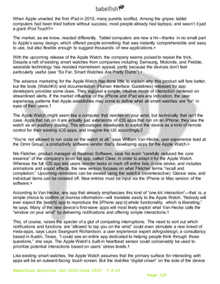 Babelfish Articles Jan 2015-June 2015 7-6-15
Page 125
When Apple unveiled the first iPad in 2010, many pundits scoffed. Among the gripes: tablet
computers had been tried before without success; most people already had laptops; and wasn’t it just
a giant iPod Touch?+
The market, as we know, reacted differently. Tablet computers are now a hit—thanks in no small part
to Apple’s savvy design, which offered people something that was instantly comprehensible and easy
to use, but also flexible enough to suggest thousands of new applications.+
With the upcoming release of the Apple Watch, the company seems poised to repeat the trick.
Despite a raft of existing smart watches from companies including Samsung, Motorola, and Pebble,
wearable technology has resisted mainstream appeal, partly because the devices don’t feel
particularly useful (see “So Far, Smart Watches Are Pretty Dumb”).+
The advance marketing for the Apple Watch has done little to explain why this product will fare better,
but the tools (WatchKit) and documentation (Human Interface Guidelines) released for app
developers provides some clues. They suggest a simple, intuitive mode of interaction centered on
streamlined alerts. If the market influence of the iPhone and iPad are any indication, the user
experience patterns that Apple establishes may come to define what all smart watches are “for” in
eyes of their users.1
The Apple Watch might seem like a computer that resides on your wrist, but technically that isn’t the
case. Apps that run on it are actually just extensions of iOS apps that run on an iPhone; they use the
watch as an auxiliary display. This encourages developers to exploit the device as a kind of remote
control for their existing iOS apps, and imagine the UX accordingly.2
“You’re not allowed to run code on the watch at all,” says William Van Hecke, user experience lead at
the Omni Group, a productivity software vendor that’s developing apps for the Apple Watch.+
Nik Fletcher, product manager at Realmac Software, says his team “carefully reduced the core
essence” of the company’s to-do list app, called Clear, in order to adapt it for the Apple Watch.
Whereas the full iOS app lets users reorder tasks or mark off entire lists in one stroke, and includes
animations and sound effects, the new version focuses on what Fletcher terms “recall and
completion.” Upcoming reminders can be viewed using the watch’s (noninteractive) Glance view, and
individual items can be crossed off. New entries must be input via the iPhone or Mac version of the
software.+
According to Van Hecke, any app that already emphasizes this kind of “one-bit interaction”—that is, a
simple choice to confirm or dismiss information—will translate easily to the Apple Watch. “Nobody will
ever expect the [watch] app to reproduce the [iPhone app’s] whole functionality, which is liberating,”
he says. Many of the new device’s first-wave apps will most likely exploit what Van Hecke calls the
“window on your wrist” by delivering notifications and offering simple interactions.1
This, of course, raises the specter of a glut of competing interruptions. The need to sort out which
notifications and functions are “allowed to tap you on the wrist” could even stimulate a new breed of
meta-apps, says Laura Seargeant Richardson, a user experience expert atArgodesign, a consultancy
based in Austin, Texas. “I could see an entire app dedicated to helping people think through those
questions,” she says. The Apple Watch’s built-in heartbeat sensor could conceivably be used to
prioritize potential interactions based on users’ stress levels.1
Like existing smart watches, the Apple Watch assumes that the primary surface for interacting with
apps will be an outward-facing touch screen. But the dial-like “digital crown” on the side of the device
 