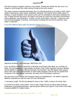 Babelfish Articles Jan 2015-June 2015 7-6-15
Page 126
will make it easier to navigate content on a tiny display. Twisting the dial lets the user zoom in to
images or scroll through lists, while clicking it brings up the home screen.+
The unique promise of wearable technology lies in its intimate proximity to our bodies, which makes
Apple’s inward-facing “taptic engine” particularly interesting. This lets the device deliver pulses of
vibration, or haptic feedback, to the wearer’s wrist, and it is unavailable to third-party developers for
now. If Apple removes that barrier, the watch’s true power as a new kind of personal communicator
will be unleashed, says Richardson. “A watch is a very covert object,” she says. “I could see a new
kind of private language or low-level communication emerging from this kind of wearable, using
pulses or squeezes.”
From F8: What’s New with Facebook Video
Stephanie Nordstrom, Social Manager, BBDO New York
If you are finding it difficult to keep track of all things social media video lately, you are likely not
alone. A lot has happened in recent weeks: the launch of two Twitter livestream services, Meerkat
and the platform’s proprietary offering Periscope, and YouTube’s new 360-degree video support,
which make clips more viewing-friendly for virtual reality headsets. Add into the mix updates from
Facebook on its video offering, announced last week at its F8 Developer conference.
The good news is the changes the Facebook shared are straightforward. The platform added the
following capabilities to make the video API more full-featured:
1.) Increased Length. The file size allowed for video is now 1.5GB, or about a 45 minute video.
2.) Control as to where, and by whom, video is seen. Pages will now be able to select audience
preferences by geographical location, age and gender without paid support. Proxy to this is the ability
to upload subtitles for multiple locales.
 
