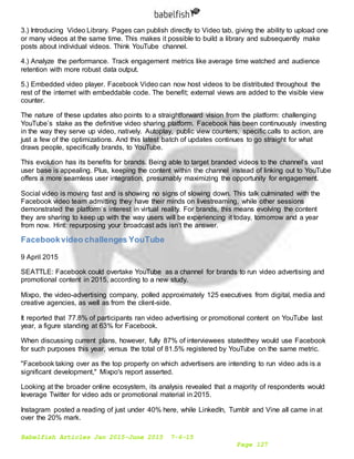 Babelfish Articles Jan 2015-June 2015 7-6-15
Page 127
3.) Introducing Video Library. Pages can publish directly to Video tab, giving the ability to upload one
or many videos at the same time. This makes it possible to build a library and subsequently make
posts about individual videos. Think YouTube channel.
4.) Analyze the performance. Track engagement metrics like average time watched and audience
retention with more robust data output.
5.) Embedded video player. Facebook Video can now host videos to be distributed throughout the
rest of the internet with embeddable code. The benefit; external views are added to the visible view
counter.
The nature of these updates also points to a straightforward vision from the platform: challenging
YouTube’s stake as the definitive video sharing platform. Facebook has been continuously investing
in the way they serve up video, natively. Autoplay, public view counters, specific calls to action, are
just a few of the optimizations. And this latest batch of updates continues to go straight for what
draws people, specifically brands, to YouTube.
This evolution has its benefits for brands. Being able to target branded videos to the channel’s vast
user base is appealing. Plus, keeping the content within the channel instead of linking out to YouTube
offers a more seamless user integration, presumably maximizing the opportunity for engagement.
Social video is moving fast and is showing no signs of slowing down. This talk culminated with the
Facebook video team admitting they have their minds on livestreaming, while other sessions
demonstrated the platform’s interest in virtual reality. For brands, this means evolving the content
they are sharing to keep up with the way users will be experiencing it today, tomorrow and a year
from now. Hint: repurposing your broadcast ads isn’t the answer.
Facebookvideo challenges YouTube
9 April 2015
SEATTLE: Facebook could overtake YouTube as a channel for brands to run video advertising and
promotional content in 2015, according to a new study.
Mixpo, the video-advertising company, polled approximately 125 executives from digital, media and
creative agencies, as well as from the client-side.
It reported that 77.8% of participants ran video advertising or promotional content on YouTube last
year, a figure standing at 63% for Facebook.
When discussing current plans, however, fully 87% of interviewees statedthey would use Facebook
for such purposes this year, versus the total of 81.5% registered by YouTube on the same metric.
"Facebook taking over as the top property on which advertisers are intending to run video ads is a
significant development," Mixpo's report asserted.
Looking at the broader online ecosystem, its analysis revealed that a majority of respondents would
leverage Twitter for video ads or promotional material in 2015.
Instagram posted a reading of just under 40% here, while LinkedIn, Tumblr and Vine all came in at
over the 20% mark.
 