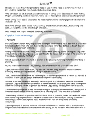 Babelfish Articles Jan 2015-June 2015 7-6-15
Page 128
Roughly one-in-ten featured organisations made no use of online video as a marketing medium in
2014, but this number has now dwindled to the low single digits.
"The advertisers we talk to are all generally interested in running video ads in social," Justin Kistner,
Mixpo's vp/marketing, said in a statement. "What we see holding them back is a lack of experience."
When running video ads on social sites, the most important metric was "engagement with interactive
elements" on 47%.
Next in the rankings came shares (43%), narrowly ahead of conversions (40%), total viewing time
(38%), views (34%) and the click-through rate (30%).
Data sourced from Mixpo; additional content by Warc staff
Copy for faster ad strategy
7 April 2015
LONDON: There are few if any unique brand challenges and marketers would do better to spend their
time learning from others who have faced similar challenges rather than behave as though they are
the first to encounter such problems.
Writing in the current issue of Admap, former planner Mark Earls argues that "strategists' singularity
default setting, all the digging deeper and searching for the hidden truth or insight in the consumer or
the product, isn't actually that helpful".
Indeed, such activity can even result in a surfeit of 'the planning of planning' rather than the 'doing of
planning'.
Or, in a version of Parkinson's Law, "strategy work expands to fill the space allocated for it".
A genuinely new idea is a rare event, argues Earls, the truth being that most innovation involves
borrowing and repurposing ideas and strategies from elsewhere.
Thus, James Watt did not invent the steam engine, as so many people learn at school, but he fixed a
weakness in a 50-year-old design and markedly improved its efficiency.
While he advocates copying as a strategy, Earls is at pains to point out that there are limits to this
approach. Copying too closely, for instance, is unlikely to create value for anyone, while copying from
within one's category should, in general, be avoided. Copy loosely and copy from afar, he advises.
And rather than going back to tried and tested strategies or studying the brand leader, "ask yourself a
different kind of question about the problem you're wrestling with" – the 'what kind of' question.
"Start thinking of individual problems as instances of 'kinds of' problems, rather than novel and never-
seen-before singular phenomena." What kind of behaviour or choice are you seeking to influence?
What are your default assumptions about that behaviour? How are things really chosen by
consumers?
A striking example of how this approach can work comes from an unrelated field: a team of cardiac
surgeons reached out to the world of Formula One racing, on the basis that it faced the same kind of
 