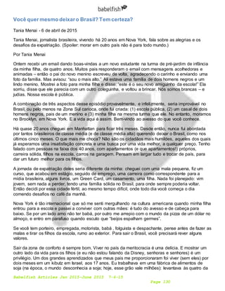 Babelfish Articles Jan 2015-June 2015 7-6-15
Page 130
Você quer mesmo deixaro Brasil? Tem certeza?
Tania Menai - 6 de abril de 2015
Tania Menai, jornalista brasileira, vivendo há 20 anos em Nova York, fala sobre as alegrias e os
desafios da expatriação. (Spoiler: morar em outro país não é para todo mundo.)
Por Tania Menai
Ontem recebi um email dando boas-vindas a um novo estudante na turma de pré-jardim de infância
da minha filha, de quatro anos. Muitos pais responderam o email com mensagens acolhedoras e
animadas – então o pai do novo menino escreveu de volta, agradecendo o carinho e enviando uma
foto da família. Mas avisou: “sou o mais alto.” Ali estava uma família de dois homens negros e um
lindo menino. Mostrei a foto para minha filha e disse: “este é o seu novo amiguinho da escola!” Ela
sorriu, disse que ele parecia com um outro coleguinha, e voltou a brincar. Nós somos brancas – e
judias. Nossa escola é pública.
A combinação de três aspectos desse episódio provavelmente, e infelizmente, seria improvável no
Brasil, ou pelo menos na Zona Sul carioca, onde fui criada: (1) escola pública, (2) um casal de dois
homens negros, pais de um menino e (3) minha filha na mesma turma que ele. No entanto, moramos
no Brooklyn, em Nova York. E a vida aqui é assim. Bem-vindo ao avesso do que você conhece.
Há quase 20 anos cheguei em Manhattan para ficar três meses. Desde então, nunca fui abordada
por tantos brasileiros de classe média (e de classe média alta) querendo deixar o Brasil, como nos
últimos cinco meses. O que mais me choca? Não são os cidadãos mais humildes, aqueles dos quais
já esperamos uma insatisfação concreta e uma busca por uma vida melhor, a qualquer preço. Tenho
falado com pessoas na faixa dos 40 anos, com apartamentos (e que apartamentos!) próprios,
carreira sólida, filhos na escola, carros na garagem. Pensam em largar tudo e trocar de país, para
dar um futuro melhor para os filhos.
A jornada de expatriação deles seria diferente da minha: cheguei com uma mala pequena, fiz um
curso, que acabou em estágio, seguido de emprego, uma carreira como correspondente para a
mídia brasileira, alguns livros, um Green Card, um casamento, uma filha. Nada foi planejado: vim
jovem, sem nada a perder, tendo uma família sólida no Brasil, para onde sempre poderia voltar.
Então decidi por essa cidade fértil, ao mesmo tempo difícil, onde todo dia você começa o dia
comendo desafios no café da manhã.
Nova York é tão internacional que só me senti mergulhando na cultura americana quando minha filha
entrou para a escola e passei a conviver com outras mães: é tudo do avesso e de cabeça para
baixo. Se por um lado amo não ter babá, por outro me arrepio com o mundo da pizza de um dólar no
almoço, e entro em parafuso quando escuto que “beijos espalham germes”.
Se você tem porteiro, empregada, motorista, babá , folguista e despachante, pense antes de fazer as
malas e tirar os filhos da escola, rumo ao exterior. Para sair o Brasil, você precisará rever alguns
valores.
Sair da zona de conforto é sempre bom. Viver no país da meritocracia é uma delícia. E mostrar um
outro lado da vida para os filhos (e eu não estou falando da Disney, senhoras e senhores) é um
privilégio. Um dos grandes aprendizados que meus pais me proporcionaram foi viver (sem eles) por
dois meses em um kibutz em Israel, aos 17 anos. Eu trabalhava em uma fábrica de alimentos de
soja (na época, o mundo desconhecia a soja; hoje, esse grão vale milhões): levantava às quatro da
 