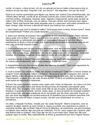 Babelfish Articles Jan 2015-June 2015 7-6-15
Page 131
manhã, no inverno, e fazia de tudo. Um dia, um gerente me deu um balde e disse para eu tirar os
resíduos de soja dos ralos. Perguntei a ele: “por que eu?”. Ele respondeu: “por que não você?”
Esse foi um enorme aprendizado para alguém que nasceu num sistema Casa Grande/Senzala, que
o Brasil cultiva até hoje, a ponto de ter se tornado invisível para a maior parte dos brasileiros. Se
você tem porteiro, empregada, motorista, babá , folguista e despachante, pense antes de fazer as
malas e tirar os filhos da escola, rumo ao exterior. Para sair o Brasil, você precisará rever alguns
valores. Talvez seja bacana fazer estas perguntas para si, e para quem você estiver pensando em
trazer consigo, antes de tomar a decisão de colocar sua mudança num container:
1. Qual cidade a que você se adaptaria melhor? Você encara neve e inverno de bom-humor? Gosta
de competitividade? Prefere uma cidade tranqüila?
2. Qual a sua definição de sucesso? Ser o presidente de uma empresa ou poder chegar cedo em
casa e jantar com os filhos? Fazer o que você ama sem ganhar muito ou se sujeitar a um trabalho
desinteressante ou estressante para garantir um bom salário? Se você já tem uma carreira
estabelecida no Brasil, é muito provável que tenha de dar um ou dois ou três passos atrás em um
novo país. Você está disposto a isso?
3. Caso você emigre para um país de língua estrangeira: você fala e escreve inglês? Você fala e
escreve espanhol? Português é lindo, o Tom Jobim é famoso e as Havaianas já conquistaram o
mundo. Mas a nossa língua, infelizmente, não nos leva muito longe. Sim, há exceções. Você pode
trabalhar em empresas brasileiras. Ainda assim, o mundo em volta não fala português.
4. Você tem família no Brasil? Pais vivos? Eles precisam de você? Uma das tristezas de morar fora é
ver nossos pais envelhecendo sem a nossa presença. Pense bem nisso.
5. Adaptabilidade é uma das maiores virtudes das “pessoas do mundo”. Qual a sua capacidade de
se adaptar a novas rotinas e culturas?
6. Você é casado? Seu marido ou mulher são abertos a mudanças? Estão com a mesma vontade de
emigrar? Vivem sem feijoada, futebol e churrasco? Há pessoas que não conseguem abrir mão de
alguns hábitos, e têm dificuldade de enxergar as coisas boas do novo país. São os chamados
“impermeáveis”: a cultura nova não entra de jeito nenhum. E isso é um problema gravíssimo, que
pode acabar em depressão e isolamento.
O Brasil, não posso esquecer, recebeu meus quatro avós, vindos da Alemanha, do Líbano e da Síria.
Nessas duas gerações, nosso país deixou de abraçar levas de imigrantes para exportar gente
mundo afora. Não se engane: todo mundo sente falta do pão de queijo, da afetividade, da música
brasileira. A saudade, no entanto, termina, muitas vezes, na boca do guichê do consulado brasileiro,
onde sempre falta uma cópia autenticada de um documento que não serve para nada. Escrevi um
livro que reúne depoimentos em primeira pessoa de 23 brasileiros que se mudaram para Nova York.
Eles vieram de todos os cantos e origens sociais, mas têm uma característica em comum: a
persistência.
Um deles, o fotógrafo Vik Muniz, ressalta que “não existe Shangrilá”. Mesmo emigrando, você vai
reclamar de algum aspecto na nova morada. E, depois ou durante uma experiência no exterior, é
importante devolver algo ao Brasil. Seja em forma de filantropia, de investimento que gere empregos,
ou voltando para melhorar algo que pode ser melhorado. Por fim: nunca espere que o governo (seja
esta lástima atual ou qualquer outro) faça algo por nós ou em nosso lugar. Regra que vale para
qualquer lugar do mundo. Mas, especialmente no Brasil, já aprendemos que isso é esperar demais.
 