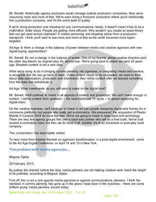 Babelfish Articles Jan 2015-June 2015 7-6-15
Page 133
Mr. Benett: Historically agency producers would manage outside production companies. Now we're
insourcing more and more of that. We're even doing a front-end production where you'd traditionally
hire a production company, and it's the same level of quality.
If we're doing production and shooting for any communications needs, it doesn't mean it has to be a
multimillion dollar shoot. People are getting more efficient. Why wouldn't you create an asset library
that can get used across channels? It makes versioning and targeting easier from a production
standpoint. I think you'll start to see more and more of that as the world becomes more hyper-
targeted.
Ad Age: Is there a change in the balance of power between media and creative agencies with new
digital buying opportunities?
Mr. Benett: It's not a change in the balance of power. One of my favorite global creative directors said
the other day there's no original idea. It's almost true. We're going back to where we were 20 years
ago. Branded content is not a new idea.
What we're trying to do in bringing comms planning into agencies, or integrating media and creative,
is recognize that the two go hand in hand. Video content needs to be concepted; we need to think
about data optimization, production and distribution; then refine content after we learned something
from the data and redistribute it.
Ad Age: What investments do you still want to make on the digital front?
Mr. Benett: We'll continue to invest in all aspects of content and production. We can't invest enough in
content. I define content from upstream -- the best traditional TV spots -- to global versioning for
digital video.
On the creative business, we'll continue to invest in not just people designing digital wire frames for e-
commerce platforms but people who really get e-commerce. We announced the acquisition of Plastic
Mobile in Canada. We'll do more like that. We're not going to invest in deep back-end technology.
There are very few agency groups that own a back-end partner who will do a final build. We've built
several e-commerce sites, but then we do hand it off, whether it's to an Accenture or pure-play build
company.
This conversation has been lightly edited.
To hear more from Andrew Bennett on agencies' transformation in a post-digital environment, come
to the Ad Age Digital Conference on April 14 and 15 in New York.
The problem with media agencies...
Magnus Djaba
26 February 2015 ,
By putting the channel before the idea, media planners are not helping creative work reach the height
of its potential, according to Magnus Djaba.
First off, this is not a rant against media agencies or against communications planners. I think the
standard in comms planning has gone up in the years I have been in the business – there are some
brilliant young media planners around today.
 