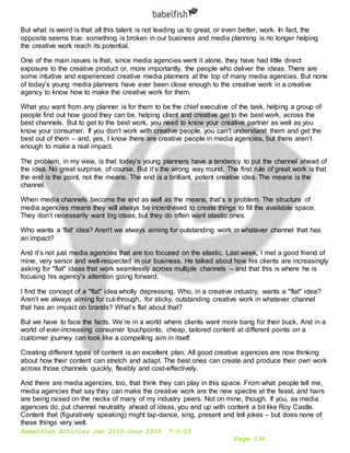 Babelfish Articles Jan 2015-June 2015 7-6-15
Page 134
But what is weird is that all this talent is not leading us to great, or even better, work. In fact, the
opposite seems true: something is broken in our business and media planning is no longer helping
the creative work reach its potential.
One of the main issues is that, since media agencies went it alone, they have had little direct
exposure to the creative product or, more importantly, the people who deliver the ideas. There are
some intuitive and experienced creative media planners at the top of many media agencies. But none
of today’s young media planners have ever been close enough to the creative work in a creative
agency to know how to make the creative work for them.
What you want from any planner is for them to be the chief executive of the task, helping a group of
people find out how good they can be, helping client and creative get to the best work, across the
best channels. But to get to the best work, you need to know your creative partner as well as you
know your consumer. If you don’t work with creative people, you can’t understand them and get the
best out of them – and, yes, I know there are creative people in media agencies, but there aren’t
enough to make a real impact.
The problem, in my view, is that today’s young planners have a tendency to put the channel ahead of
the idea. No great surprise, of course. But it’s the wrong way round. The first rule of great work is that
the end is the point, not the means. The end is a brilliant, potent creative idea. The means is the
channel.
When media channels become the end as well as the means, that’s a problem. The structure of
media agencies means they will always be incentivised to create things to fill the available space.
They don’t necessarily want big ideas, but they do often want elastic ones.
Who wants a 'flat' idea? Aren't we always aiming for outstanding work in whatever channel that has
an impact?
And it’s not just media agencies that are too focused on the elastic. Last week, I met a good friend of
mine, very senior and well-respected in our business. He talked about how his clients are increasingly
asking for "flat" ideas that work seamlessly across multiple channels – and that this is where he is
focusing his agency’s attention going forward.
I find the concept of a "flat" idea wholly depressing. Who, in a creative industry, wants a "flat" idea?
Aren’t we always aiming for cut-through, for sticky, outstanding creative work in whatever channel
that has an impact on brands? What’s flat about that?
But we have to face the facts. We’re in a world where clients want more bang for their buck. And in a
world of ever-increasing consumer touchpoints, cheap, tailored content at different points on a
customer journey can look like a compelling aim in itself.
Creating different types of content is an excellent plan. All good creative agencies are now thinking
about how their content can stretch and adapt. The best ones can create and produce their own work
across those channels quickly, flexibly and cost-effectively.
And there are media agencies, too, that think they can play in this space. From what people tell me,
media agencies that say they can make the creative work are the new spectre at the feast, and hairs
are being raised on the necks of many of my industry peers. Not on mine, though. If you, as media
agencies do, put channel neutrality ahead of ideas, you end up with content a bit like Roy Castle.
Content that (figuratively speaking) might tap-dance, sing, present and tell jokes – but does none of
these things very well.
 