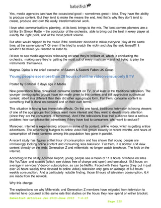 Babelfish Articles Jan 2015-June 2015 7-6-15
Page 135
Yes, media agencies can have the occasional good – sometimes great – idea. They have the ability
to produce content. But they tend to make the means the end. And that’s why they don’t tend to
create, produce and own the really transformational work.
I love what communications planning, at its best, brings to the mix. The best comms planners are a
bit like Sir Simon Rattle – the conductor of the orchestra, able to bring out the best in every player at
exactly the right point, and at the most potent volume.
But what would happen to the music if the conductor decided to make everyone play at the same
time, at the same volume? Or even if he tried to snatch the violin and play the solo himself? It
wouldn’t be music you wanted to listen to.
I’d love to see media agencies refocusing on what they’re brilliant at, which is conducting the
orchestra, making sure they’re getting the most out of every musician – and not trying to play the
instruments themselves.
Magnus Djaba is the chief executive of Saatchi & Saatchi Fallon UK Group
Young people see more than 20 hours of online video versus only 8 TV
Posted by Editorial 5 days ago in Media
New generations have renounced consume content on TV, or at least in the traditional television. The
younger demographic groups have not really given to this content and still appreciate audiovisual
content, albeit in a different than they did other age groups form. For them, consume content is
something that is done on demand and on their own terms.
This situation is having two immediate effects. On the one hand, traditional television is losing viewers
of one of the age groups that brands want more interest and they want to devote more attention
(since they are the consumers of tomorrow). And if the televisions lose that audience face a serious
problem: how can please the advertisers if they have lost to consumers who want to seduce?
Moreover, internet is experiencing a boom in some of its content, online video, which is getting entice
advertisers. The advertising budgets to online video has grown steadily in recent months and hours of
consumption of these contents among this population has gone in parallel.
A recent study has figures at that hour of consumption and has shown that young people are
increasingly looking online content and consuming less television. For them, it is normal and view
content directly on the web: Generation Z and millennials no longer watch television. The look on the
internet.
According to the study Acumen Report, young people see a mean of 11.3 hours of videos on sites
like YouTube and spaces (which see videos free of charge and open) and see about 10.8 hours on
average in services Video-on subscription, as can be Netflix. Faced with these figures (they put in just
over 20 hours weekly time devoted to online video), television only gets an average of 8.3 hours
weekly consumption. And a particularly notable finding, those 8 hours of television consumption, 6.4
are made from the network.
Why this change
The explanations on why Millennials and Generation Z members have migrated from television to
internet have occurred at the same rate that studies on the hours they now spend on either bracket.
 