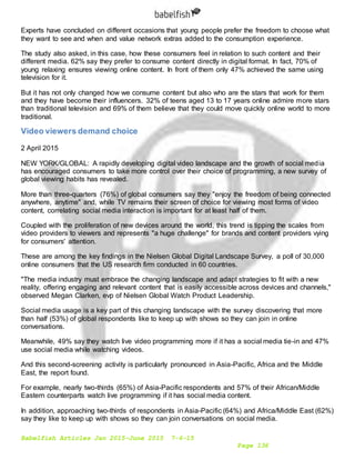 Babelfish Articles Jan 2015-June 2015 7-6-15
Page 136
Experts have concluded on different occasions that young people prefer the freedom to choose what
they want to see and when and value network extras added to the consumption experience.
The study also asked, in this case, how these consumers feel in relation to such content and their
different media. 62% say they prefer to consume content directly in digital format. In fact, 70% of
young relaxing ensures viewing online content. In front of them only 47% achieved the same using
television for it.
But it has not only changed how we consume content but also who are the stars that work for them
and they have become their influencers. 32% of teens aged 13 to 17 years online admire more stars
than traditional television and 69% of them believe that they could move quickly online world to more
traditional.
Video viewers demand choice
2 April 2015
NEW YORK/GLOBAL: A rapidly developing digital video landscape and the growth of social media
has encouraged consumers to take more control over their choice of programming, a new survey of
global viewing habits has revealed.
More than three-quarters (76%) of global consumers say they "enjoy the freedom of being connected
anywhere, anytime" and, while TV remains their screen of choice for viewing most forms of video
content, correlating social media interaction is important for at least half of them.
Coupled with the proliferation of new devices around the world, this trend is tipping the scales from
video providers to viewers and represents "a huge challenge" for brands and content providers vying
for consumers' attention.
These are among the key findings in the Nielsen Global Digital Landscape Survey, a poll of 30,000
online consumers that the US research firm conducted in 60 countries.
"The media industry must embrace the changing landscape and adapt strategies to fit with a new
reality, offering engaging and relevant content that is easily accessible across devices and channels,"
observed Megan Clarken, evp of Nielsen Global Watch Product Leadership.
Social media usage is a key part of this changing landscape with the survey discovering that more
than half (53%) of global respondents like to keep up with shows so they can join in online
conversations.
Meanwhile, 49% say they watch live video programming more if it has a social media tie-in and 47%
use social media while watching videos.
And this second-screening activity is particularly pronounced in Asia-Pacific, Africa and the Middle
East, the report found.
For example, nearly two-thirds (65%) of Asia-Pacific respondents and 57% of their African/Middle
Eastern counterparts watch live programming if it has social media content.
In addition, approaching two-thirds of respondents in Asia-Pacific (64%) and Africa/Middle East (62%)
say they like to keep up with shows so they can join conversations on social media.
 