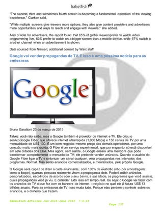 Babelfish Articles Jan 2015-June 2015 7-6-15
Page 137
"The second, third and sometimes fourth screen is becoming a fundamental extension of the viewing
experience," Clarken said.
"While multiple screens give viewers more options, they also give content providers and advertisers
more opportunities and ways to reach and engage with viewers," she added.
Also of note for advertisers, the report found that 65% of global viewersprefer to watch video
programming live, 63% prefer to watch on a bigger screen than a mobile device, while 67% switch to
another channel when an advertisement is shown.
Data sourced from Nielsen; additional content by Warc staff
Google vai venderpropagandas de TV.E isso é uma péssima notícia para as
emissoras
Bruno Garattoni 23 de março de 2015
Talvez você não saiba, mas o Google também é provedor de internet e TV. Ele criou o
serviçoGoogle Fiber, que oferece internet ultrarrápida (1.000 Mbps) e 150 canais de TV por uma
mensalidade de US$ 130. É um bom negócio: mesmo preço das demais operadoras, por uma
conexão muito mais rápida. O Fiber é um serviço experimental, que por enquanto só está disponível
em sete cidades dos EUA. Mas agora, sem alarde, o Google ensaia uma manobra que pode
transformar completamente o mercado de TV: ele pretende vender anúncios. Quando o usuário do
Google Fiber ligar a TV e sintonizar um canal qualquer, verá propagandas nos intervalos dos
programas. Normal. Mas serão anúncios comercializados, e monitorados, pelo próprio Google.
O Google será capaz de dizer a cada anunciante, com 100% de exatidão (não por amostragem,
como o Ibope), quantas pessoas realmente viram a propaganda dele. Poderá exibir anúncios
personalizados, escolhidos de acordo com o seu bairro, a sua idade, os programas que você assiste,
quais propagandas você já viu. E controlar tudo isso em tempo real. Ou seja: o Google vai fazer com
os anúncios de TV o que fez com os banners de internet – negócio no qual ele já fatura US$ 13
bilhões anuais. Para as emissoras de TV, isso muda tudo. Porque elas perdem o controle sobre os
anúncios, e o dinheiro que trazem.
 