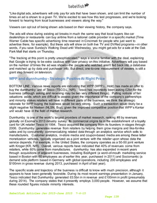 Babelfish Articles Jan 2015-June 2015 7-6-15
Page 139
"Like digital ads, advertisers will only pay for ads that have been shown, and can limit the number of
times an ad is shown to a given TV. We're excited to see how this test progresses, and we're looking
forward to hearing from local businesses and viewers along the way."
Viewers can opt out of being shown ads based on their viewing history, the company says.
The ads will show during existing ad breaks in much the same way that local buyers like car
dealerships or restaurants can buy airtime from a national cable provider in a specific market (Time
Warner Cable has specific advertising time reserved in Cincinnati for people who just want to
advertise there, for example). But these ads will show on both live TV and DVRed programs—in other
words, if you save Sunday's Walking Dead until Wednesday, you might get ads for a sale at the Oak
Park Mall that starts on Thursday.
"The tracking at this point is pretty unsophisticated," says a source familiar with the deal, explaining
that Google is trying to be extra cautious with user privacy on this initiative. Advertisers will pay based
on the number of times the ad was shown—the people who watched aren't fed back into a database
and matched up by data and purchaser info. But direct, one-to-one measurement of viewers is still a
giant step forward on television.
WPP and dunnhumby- Strategic PositiveAt Right Price
BOTTOM LINE: Various news reports are indicating that WPP (WPP.L, Hold) has made an offer to
buy the dunnhumby unit of Tesco (TSCO.L, N/R). Tesco has reportedly been asking £2bn for the
business (although asking and receiving may be two very different things). Putting notions of fair
valuations aside, which are difficult to assess given the importance of the company’s partnerships
and minority stakes retailers will have in different parts of the business, we think the strategic
rationale for WPP buying the business would be very strong. Such a transaction would likely be a
slight negative for Nielsen (NLSN, Buy), given the improved competitive position that WPP’s Kantar
unit would have in the field of market research.
Dunnhumby is one of the world’s largest providers of market research, ranking #8 by revenues
globally on Esomar’s 2013 industry survey. Its commercial origins lie in the establishment of a loyalty
card for UK retailer Tesco in 1994. Tesco acquired the company from its founders in stages through
2006. Dunnhumby generates revenue from retailers by helping them grow margins and like-for-like
sales and by concurrently commercializing related data through an analytics service which sells to
manufacturers. Customer analytics, in-store media and coupon-based media are among these latter
monetization vehicles, typically organized as a joint venture with the retailer upon whose data the
service depends. For example, in the United States, the company operates as a 50-50 joint venture
with Kroger (KR, N/R). Overall, various reports have indicated that 40% of revenues come from
retailers, while 60% come from manufactures. dunnhumby has also expanded in recent years
through acquisitions of adjacent businesses, including BzzAgent (a word-of-mouth marketing service
based in Boston with 60 employees as of earlier this year, purchased in 2011) and Sociomantic (a
demand side platform based in Germany with global operations, including 200 employees and
$100mm in gross revenue during 2013, purchased in April of last year).
The specific scale and trajectory of the business is difficult to know with much precision, although it
appears to have been generally favorable. During its most recent earnings presentation in January,
Tesco indicated that Dunnhumby generated £0.5bn in in revenue and £100mm in profit (presumably
during 2014). The company states that it presently employs 3,000 people. However, we assume that
these rounded figures include minority interests.
 