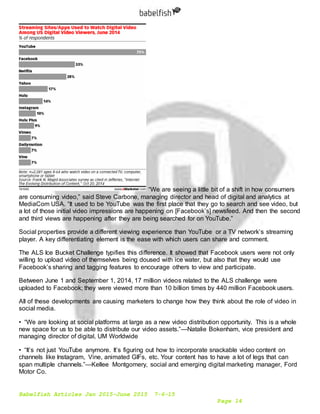 Babelfish Articles Jan 2015-June 2015 7-6-15
Page 14
“We are seeing a little bit of a shift in how consumers
are consuming video,” said Steve Carbone, managing director and head of digital and analytics at
MediaCom USA. “It used to be YouTube was the first place that they go to search and see video, but
a lot of those initial video impressions are happening on [Facebook’s] newsfeed. And then the second
and third views are happening after they are being searched for on YouTube.”
Social properties provide a different viewing experience than YouTube or a TV network’s streaming
player. A key differentiating element is the ease with which users can share and comment.
The ALS Ice Bucket Challenge typifies this difference. It showed that Facebook users were not only
willing to upload video of themselves being doused with ice water, but also that they would use
Facebook’s sharing and tagging features to encourage others to view and participate.
Between June 1 and September 1, 2014, 17 million videos related to the ALS challenge were
uploaded to Facebook; they were viewed more than 10 billion times by 440 million Facebook users.
All of these developments are causing marketers to change how they think about the role of video in
social media.
• “We are looking at social platforms at large as a new video distribution opportunity. This is a whole
new space for us to be able to distribute our video assets.”—Natalie Bokenham, vice president and
managing director of digital, UM Worldwide
• “It’s not just YouTube anymore. It’s figuring out how to incorporate snackable video content on
channels like Instagram, Vine, animated GIFs, etc. Your content has to have a lot of legs that can
span multiple channels.”—Kellee Montgomery, social and emerging digital marketing manager, Ford
Motor Co.
 