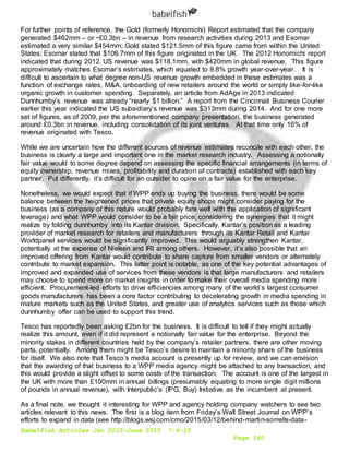Babelfish Articles Jan 2015-June 2015 7-6-15
Page 140
For further points of reference, the Gold (formerly Honomichi) Report estimated that the company
generated $462mm – or ~£0.3bn – in revenue from research activities during 2013 and Esomar
estimated a very similar $454mm; Gold stated $121.5mm of this figure came from within the United
States; Esomar stated that $106.7mm of this figure originated in the UK. The 2012 Honomichi report
indicated that during 2012, US revenue was $118.1mm, with $420mm in global revenue. This figure
approximately matches Esomar’s estimates, which equated to 8.8% growth year-over-year. It is
difficult to ascertain to what degree non-US revenue growth embedded in these estimates was a
function of exchange rates, M&A, onboarding of new retailers around the world or simply like-for-like
organic growth in customer spending. Separately, an article from AdAge in 2013 indicated
Dunnhumby’s revenue was already “nearly $1 billion.” A report from the Cincinnati Business Courier
earlier this year indicated the US subsidiary’s revenue was $313mm during 2014. And for one more
set of figures, as of 2009, per the aforementioned company presentation, the business generated
around £0.3bn in revenue, including consolidation of its joint ventures. At that time only 16% of
revenue originated with Tesco.
While we are uncertain how the different sources of revenue estimates reconcile with each other, the
business is clearly a large and important one in the market research industry. Assessing a notionally
fair value would to some degree depend on assessing the specific financial arrangements (in terms of
equity ownership, revenue mixes, profitability and duration of contracts) established with each key
partner. Put differently, it’s difficult for an outsider to opine on a fair value for the enterprise.
Nonetheless, we would expect that if WPP ends up buying the business, there would be some
balance between the heightened prices that private equity shops might consider paying for the
business (as a company of this nature would probably fare well with the application of significant
leverage) and what WPP would consider to be a fair price, considering the synergies that it might
realize by folding dunnhumby into its Kantar division. Specifically, Kantar’s position as a leading
provider of market research for retailers and manufacturers through its Kantar Retail and Kantar
Worldpanel services would be significantly improved. This would arguably strengthen Kantar,
potentially at the expense of Nielsen and IRI among others. However, it’s also possible that an
improved offering from Kantar would contribute to share capture from smaller vendors or alternately
contribute to market expansion. This latter point is notable, as one of the key potential advantages of
improved and expanded use of services from these vendors is that large manufacturers and retailers
may choose to spend more on market insights in order to make their overall media spending more
efficient. Procurement-led efforts to drive efficiencies among many of the world’s largest consumer
goods manufacturers has been a core factor contributing to decelerating growth in media spending in
mature markets such as the United States, and greater use of analytics services such as those which
dunnhumby offer can be used to support this trend.
Tesco has reportedly been asking £2bn for the business. It is difficult to tell if they might actually
realize this amount, even if it did represent a notionally fair value for the enterprise. Beyond the
minority stakes in different countries held by the company’s retailer partners, there are other moving
parts, potentially. Among them might be Tesco’s desire to maintain a minority share of the business
for itself. We also note that Tesco’s media account is presently up for review, and we can envision
that the awarding of that business to a WPP media agency might be attached to any transaction, and
this would provide a slight offset to some costs of the transaction. The account is one of the largest in
the UK with more than £100mm in annual billings (presumably equating to more single digit millions
of pounds in annual revenue), with Interpublic’s (IPG, Buy) Initiative as the incumbent at present.
As a final note, we thought it interesting for WPP and agency holding company watchers to see two
articles relevant to this news. The first is a blog item from Friday’s Wall Street Journal on WPP’s
efforts to expand in data (see http://blogs.wsj.com/cmo/2015/03/12/behind-martin-sorrells-data-
 