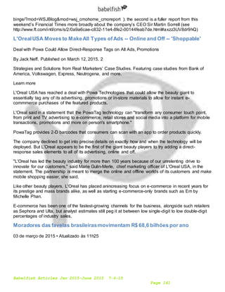 Babelfish Articles Jan 2015-June 2015 7-6-15
Page 141
binge/?mod=WSJBlog&mod=wsj_cmohome_cmoreport ); the second is a fuller report from this
weekend’s Financial Times more broadly about the company’s CEO Sir Martin Sorrell (see
http://www.ft.com/intl/cms/s/2/0a9a6cae-c832-11e4-8fe2-00144feab7de.html#axzz3UV8dr9hQ)
L'OrealUSA Moves to MakeAll Types ofAds -- Online and Off -- 'Shoppable'
Deal with Powa Could Allow Direct-Response Tags on All Ads, Promotions
By Jack Neff. Published on March 12, 2015. 2
Strategies and Solutions from Real Marketers’ Case Studies. Featuring case studies from Bank of
America, Volkswagen, Express, Neutrogena, and more.
Learn more
L'Oreal USA has reached a deal with Powa Technologies that could allow the beauty giant to
essentially tag any of its advertising, promotions or in-store materials to allow for instant e-
commmerce purchases of the featured products.
L'Oreal said in a statement that the PowaTag technology can "transform any consumer touch point,
from print and TV advertising to e-commerce, retail stores and social media into a platform for mobile
transactions, promotions and more on person's smartphone."
PowaTag provides 2-D barcodes that consumers can scan with an app to order products quickly.
The company declined to get into precise details on exactly how and when the technology will be
deployed. But L'Oreal appears to be the first of the giant beauty players to try adding a direct-
response sales elements to all of its advertising, online and off.
"L'Oreal has led the beauty industry for more than 100 years because of our unrelenting drive to
innovate for our customers," said Marie Gulin-Merle, chief marketing officer of L'Oreal USA, in the
statement. The partnership is meant to merge the online and offline worlds of its customers and make
mobile shopping easier, she said.
Like other beauty players, L'Oreal has placed anincreasing focus on e-commerce in recent years for
its prestige and mass brands alike, as well as starting e-commerce-only brands such as Em by
Michelle Phan.
E-commerce has been one of the fastest-growing channels for the business, alongside such retailers
as Sephora and Ulta, but analyst estimates still peg it at between low single-digit to low double-digit
percentages of industry sales.
Moradores das favelas brasileirasmovimentam R$ 68,6 bilhões por ano
03 de março de 2015 • Atualizado às 11h25
 