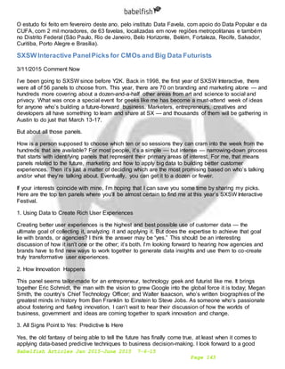 Babelfish Articles Jan 2015-June 2015 7-6-15
Page 143
O estudo foi feito em fevereiro deste ano, pelo instituto Data Favela, com apoio do Data Popular e da
CUFA, com 2 mil moradores, de 63 favelas, localizadas em nove regiões metropolitanas e também
no Distrito Federal (São Paulo, Rio de Janeiro, Belo Horizonte, Belém, Fortaleza, Recife, Salvador,
Curitiba, Porto Alegre e Brasília).
SXSW Interactive PanelPicks for CMOs and Big Data Futurists
3/11/2015 Comment Now
I’ve been going to SXSW since before Y2K. Back in 1998, the first year of SXSW Interactive, there
were all of 56 panels to choose from. This year, there are 70 on branding and marketing alone — and
hundreds more covering about a dozen-and-a-half other areas from art and science to social and
privacy. What was once a special event for geeks like me has become a must-attend week of ideas
for anyone who’s building a future-forward business. Marketers, entrepreneurs, creatives and
developers all have something to learn and share at SX — and thousands of them will be gathering in
Austin to do just that March 13-17.
But about all those panels.
How is a person supposed to choose which ten or so sessions they can cram into the week from the
hundreds that are available? For most people, it’s a simple — but intense — narrowing-down process
that starts with identifying panels that represent their primary areas of interest. For me, that means
panels related to the future, marketing and how to apply big data to building better customer
experiences. Then it’s just a matter of deciding which are the most promising based on who’s talking
and/or what they’re talking about. Eventually, you can get it to a dozen or fewer.
If your interests coincide with mine, I’m hoping that I can save you some time by sharing my picks.
Here are the top ten panels where you’ll be almost certain to find me at this year’s SXSW Interactive
Festival.
1. Using Data to Create Rich User Experiences
Creating better user experiences is the highest and best possible use of customer data — the
ultimate goal of collecting it, analyzing it and applying it. But does the expertise to achieve that goal
lie with brands, or agencies? I think the answer may be “yes.” This should be an interesting
discussion of how it isn’t one or the other; it’s both. I’m looking forward to hearing how agencies and
brands have to find new ways to work together to generate data insights and use them to co-create
truly transformative user experiences.
2. How Innovation Happens
This panel seems tailor-made for an entrepreneur, technology geek and futurist like me. It brings
together Eric Schmidt, the man with the vision to grew Google into the global force it is today; Megan
Smith, the country’s Chief Technology Officer; and Walter Isaacson, who’s written biographies of the
greatest minds in history from Ben Franklin to Einstein to Steve Jobs. As someone who’s passionate
about fostering and fueling innovation, I can’t wait to hear their discussion of how the worlds of
business, government and ideas are coming together to spark innovation and change.
3. All Signs Point to Yes: Predictive Is Here
Yes, the old fantasy of being able to tell the future has finally come true, at least when it comes to
applying data-based predictive techniques to business decision-making. I look forward to a good
 