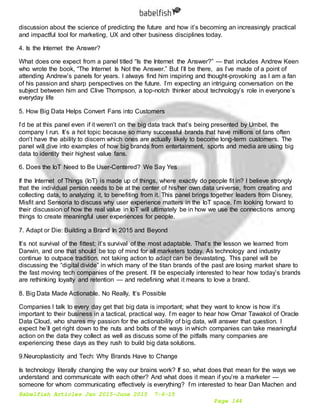 Babelfish Articles Jan 2015-June 2015 7-6-15
Page 144
discussion about the science of predicting the future and how it’s becoming an increasingly practical
and impactful tool for marketing, UX and other business disciplines today.
4. Is the Internet the Answer?
What does one expect from a panel titled “Is the Internet the Answer?” — that includes Andrew Keen
who wrote the book, “The Internet Is Not the Answer.” But I’ll be there, as I’ve made of a point of
attending Andrew’s panels for years. I always find him inspiring and thought-provoking as I am a fan
of his passion and sharp perspectives on the future. I’m expecting an intriguing conversation on the
subject between him and Clive Thompson, a top-notch thinker about technology’s role in everyone’s
everyday life
5. How Big Data Helps Convert Fans into Customers
I’d be at this panel even if it weren’t on the big data track that’s being presented by Umbel, the
company I run. It’s a hot topic because so many successful brands that have millions of fans often
don’t have the ability to discern which ones are actually likely to become long-term customers. The
panel will dive into examples of how big brands from entertainment, sports and media are using big
data to identity their highest value fans.
6. Does the IoT Need to Be User-Centered? We Say Yes
If the Internet of Things (IoT) is made up of things, where exactly do people fit in? I believe strongly
that the individual person needs to be at the center of his/her own data universe, from creating and
collecting data, to analyzing it, to benefiting from it. This panel brings together leaders from Disney,
Misfit and Sensoria to discuss why user experience matters in the IoT space. I’m looking forward to
their discussion of how the real value in IoT will ultimately be in how we use the connections among
things to create meaningful user experiences for people.
7. Adapt or Die: Building a Brand In 2015 and Beyond
It’s not survival of the fittest; it’s survival of the most adaptable. That’s the lesson we learned from
Darwin, and one that should be top of mind for all marketers today. As technology and industry
continue to outpace tradition, not taking action to adapt can be devastating. This panel will be
discussing the “digital divide” in which many of the titan brands of the past are losing market share to
the fast moving tech companies of the present. I’ll be especially interested to hear how today’s brands
are rethinking loyalty and retention — and redefining what it means to love a brand.
8. Big Data Made Actionable. No Really, It’s Possible
Companies I talk to every day get that big data is important; what they want to know is how it’s
important to their business in a tactical, practical way. I’m eager to hear how Omar Tawakol of Oracle
Data Cloud, who shares my passion for the actionability of big data, will answer that question. I
expect he’ll get right down to the nuts and bolts of the ways in which companies can take meaningful
action on the data they collect as well as discuss some of the pitfalls many companies are
experiencing these days as they rush to build big data solutions.
9.Neuroplasticity and Tech: Why Brands Have to Change
Is technology literally changing the way our brains work? If so, what does that mean for the ways we
understand and communicate with each other? And what does it mean if you’re a marketer —
someone for whom communicating effectively is everything? I’m interested to hear Dan Machen and
 