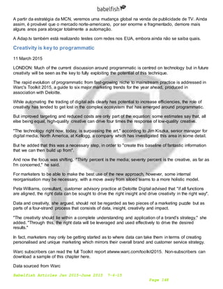 Babelfish Articles Jan 2015-June 2015 7-6-15
Page 148
A partir da estratégia da MCN, veremos uma mudança global na venda de publicidade de TV. Ainda
assim, é provável que o mercado norte-americano, por ser enorme e fragmentado, demore mais
alguns anos para abraçar totalmente a automação.
A Adap.tv também está realizando testes com redes nos EUA, embora ainda não se saiba quais.
Creativity is key to programmatic
11 March 2015
LONDON: Much of the current discussion around programmatic is centred on technology but in future
creativity will be seen as the key to fully exploiting the potential of this technique.
The rapid evolution of programmatic from fast-growing niche to mainstream practice is addressed in
Warc's Toolkit 2015, a guide to six major marketing trends for the year ahead, produced in
association with Deloitte.
While automating the trading of digital ads clearly has potential to increase efficiencies, the role of
creativity has tended to get lost in the complex ecosystem that has emerged around programmatic.
But improved targeting and reduced costs are only part of the equation: some estimates say that, all
else being equal, high-quality creative can drive four times the response of low-quality creative.
"The technology right now, today, is surpassing the art," according to Jim Kiszka, senior manager for
digital media, North America, at Kellogg, a company which has investigated this area in some detail.
But he added that this was a necessary step, in order to "create this baseline of fantastic information
that we can then build up from".
And now the focus was shifting. "Thirty percent is the media; seventy percent is the creative, as far as
I'm concerned," he said.
For marketers to be able to make the best use of the new approach, however, some internal
reorganisation may be necessary, with a move away from siloed teams to a more holistic model.
Peta Williams, consultant, customer advisory practice at Deloitte Digital advised that "if all functions
are aligned, the right data can be sought to drive the right insight and drive creativity in the right way".
Data and creativity, she argued, should not be regarded as two pieces of a marketing puzzle but as
parts of a four-strand process that consists of data, insight, creativity and impact.
"The creativity should lie within a complete understanding and application of a brand's strategy," she
added. "Through this, the right data will be leveraged and used effectively to drive the desired
results."
In fact, marketers may only be getting started as to where data can take them in terms of creating
personalised and unique marketing which mirrors their overall brand and customer service strategy.
Warc subscribers can read the full Toolkit report atwww.warc.com/toolkit2015. Non-subscribers can
download a sample of this chapter here.
Data sourced from Warc
 