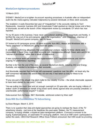 Babelfish Articles Jan 2015-June 2015 7-6-15
Page 149
MediaCom tightensprocedures
10 March 2015
SYDNEY: MediaCom is to tighten its account reporting procedures in Australia after an independent
audit into the media agency indicated malpractice by several individuals on three client accounts.
The revelation in early December last year of "irregularities" in the accounts relating to Yum!
Restaurants, insurance business IAG and broadcaster Foxtel sparked an internal review and a flurry
of dismissals, as well as the launch of the independent review by consultants EY which has now
reported.
"In my 40 years in this business I have never encountered anything of this magnitude and frankly, it
terrified the crap out of me and everyone else in the organisation," John Steedman, chairman of
GroupM, MediaCom's parent company, told Ad News.
EY looked at 45 campaigns across 19 client accounts from MEC, Maxus and Mindshare with a
"heavy emphasis" on MediaCom, going back two years.
In addition to confirming allegations that post-campaign analysis reports for three clients were
manipulated, it found three more client accounts with discrepancies although these were said to be
"rational or accidental" rather than a result of malpractice.
A new compliance team will oversee the implementation of EY recommendations and monitor
ongoing TV performance reporting.
But that is far from the end of the story, as several MediaCom clients, including IAG and Energy
Australia, are reported to be reviewing their accounts.
And Mumbrella reported that there are still unanswered questions over the affair, not least why the
staff concerned had taken the actions they did and why it had taken so long for these to be
uncovered.
"If any one part of this should ring alarm bells for the industry it is this – the whole shemozzle appears
to have been started by one junior," it said.
"Are we putting too much trust and not enough oversight on 22-year-olds, who are buying millions of
dollars' worth of television on behalf of big brand name clients against what are possibly unrealistic or
unachievable performance targets?" it asked.
Data sourced from Ad News, B&T, Mumbrella; additional content by Warc staff
Data Will De-Commoditize TV Advertising
by Dave Morgan, March 5, 2015
There is no question that data and digital approaches are going to reshape the future of the TV
advertising industry. Just look at the headlines this past week. Nielsen, the TV measurement
company, is buying eXelate, a digital ad data management platform. Comcast is rumored to be
buying AudienceExpress, an automated TV ad-buying platform. And at an ARF event I participated in
earlier this week, CBS Chief Research Officer Dave Poltrack announced that CBS would be providing
 
