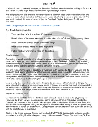 Babelfish Articles Jan 2015-June 2015 7-6-15
Page 15
• “Where it used to be every marketer just looked at YouTube, now we see that shifting to Facebook
and Twitter.”—David Vogt, associate director of digital strategy, Vizeum
With the groundwork laid for social media to become a common place where consumers view and
share video and where marketers distribute video, video advertising is poised to grow as well. The
next sections detail the video ad opportunities on Facebook, Twitter, Instagram, Tumblr and
Snapchat.
How 'phygital' productsconnectoffline and online
This Trend Snapshot includes
• Trend overview: what it is and why it's important
• Brands ahead of the curve: examples from Heineken, Coca-Cola and Philips, among others
• What it means for brands: expert practitioner insight
• What can we expect: where this trend might lead
• Further reading: where to find more on this subject
Trend overview
Connecting physical products to the internet is a trend many marketers are exploring. These are
known as 'phygital' products, and examples vary from bottles of whisky to T-shirts. They are being
used by companies to extend their brands, stand out in a crowded market, provide new services,
stimulate online buzz and generate valuable consumer insights.
This shift relates to the surge in popularity of 'wearable tech', such as the Nike+ FuelBand, and the
availability (and greater affordability) of technologies such as facial-recognition software, near-field
communication and RFID tags. It has also been encouraged by consumer uptake of tools such as
smartphones, which can serve as a bridge between online and offline, and social media platforms,
which allow consumers to share 'phygital' experiences.
More broadly, these developments can be linked to the emergence of the 'internet of things', the
name given to the advent of an ever-growing range of devices and appliances which are connected to
the web. Cisco, the information technology group, has forecast that the profits attributable to the data,
processes, people and 'things' in this ecosystem will reach $613 billion in 2013.
Brands ahead of the curve
Members of the alcoholic drinks sector have been among the early-movers in the phygital space.
Heineken, the Dutch brewer, is one example, having introduced the first 'interactive beer bottle'.
Powered by a battery the size of a coin, the Heineken Ignite bottle houses LED lights that flash when
drinkers touch them together during a toast, spin if a consumer takes a swig of beer, and go to 'sleep'
if the container is placed on a flat surface. Using wireless sensors, Heineken can even sync the LEDs
with the beat of music in a nightclub.
Staying in the drinks category, Diageo partnered with EVRYTHNG, the specialist software provider,
on ascheme enabling Brazilian shoppers buying bottles of Johnnie Walker, Buchanan's or Old Parr
 