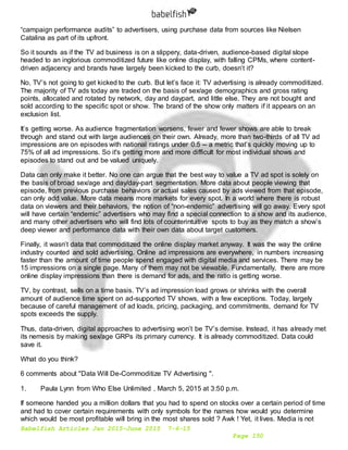 Babelfish Articles Jan 2015-June 2015 7-6-15
Page 150
“campaign performance audits” to advertisers, using purchase data from sources like Nielsen
Catalina as part of its upfront.
So it sounds as if the TV ad business is on a slippery, data-driven, audience-based digital slope
headed to an inglorious commoditized future like online display, with falling CPMs, where content-
driven adjacency and brands have largely been kicked to the curb, doesn’t it?
No, TV’s not going to get kicked to the curb. But let’s face it: TV advertising is already commoditized.
The majority of TV ads today are traded on the basis of sex/age demographics and gross rating
points, allocated and rotated by network, day and daypart, and little else. They are not bought and
sold according to the specific spot or show. The brand of the show only matters if it appears on an
exclusion list.
It’s getting worse. As audience fragmentation worsens, fewer and fewer shows are able to break
through and stand out with large audiences on their own. Already, more than two-thirds of all TV ad
impressions are on episodes with national ratings under 0.5 -- a metric that’s quickly moving up to
75% of all ad impressions. So it's getting more and more difficult for most individual shows and
episodes to stand out and be valued uniquely.
Data can only make it better. No one can argue that the best way to value a TV ad spot is solely on
the basis of broad sex/age and day/day-part segmentation. More data about people viewing that
episode, from previous purchase behaviors or actual sales caused by ads viewed from that episode,
can only add value. More data means more markets for every spot. In a world where there is robust
data on viewers and their behaviors, the notion of “non-endemic” advertising will go away. Every spot
will have certain “endemic” advertisers who may find a special connection to a show and its audience,
and many other advertisers who will find lots of counterintuitive spots to buy as they match a show’s
deep viewer and performance data with their own data about target customers.
Finally, it wasn’t data that commoditized the online display market anyway. It was the way the online
industry counted and sold advertising. Online ad impressions are everywhere, in numbers increasing
faster than the amount of time people spend engaged with digital media and services. There may be
15 impressions on a single page. Many of them may not be viewable. Fundamentally, there are more
online display impressions than there is demand for ads, and the ratio is getting worse.
TV, by contrast, sells on a time basis. TV’s ad impression load grows or shrinks with the overall
amount of audience time spent on ad-supported TV shows, with a few exceptions. Today, largely
because of careful management of ad loads, pricing, packaging, and commitments, demand for TV
spots exceeds the supply.
Thus, data-driven, digital approaches to advertising won’t be TV’s demise. Instead, it has already met
its nemesis by making sex/age GRPs its primary currency. It is already commoditized. Data could
save it.
What do you think?
6 comments about "Data Will De-Commoditize TV Advertising ".
1. Paula Lynn from Who Else Unlimited , March 5, 2015 at 3:50 p.m.
If someone handed you a million dollars that you had to spend on stocks over a certain period of time
and had to cover certain requirements with only symbols for the names how would you determine
which would be most profitable will bring in the most shares sold ? Awk ! Yet, it lives. Media is not
 