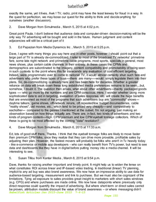 Babelfish Articles Jan 2015-June 2015 7-6-15
Page 151
exactly the same, yet it lives. Awk ! TV, radio, print may have the least leeway for fraud in a way. In
the quest for perfection, we may loose our quest for the ability to think and decide anything for
ourselves (another discussion).
2. Dave Morgan from Simulmedia , March 5, 2015 at 4:02 p.m.
Great point Paula. I don't believe that audience data and computer-driven decision-making will be the
only way TV advertising will be bought and sold in the future. Human judgment and content
adjacencies will still be a critical part of it
3. Ed Papazian from Media Dynamics Inc , March 5, 2015 at 5:25 p.m.
Dave, I agree with many things you say here and in other posts, however I should point out that a
large part of TV is already de-commoditized. I refer to most of the broadcast TV networks' primetime
fare, some late night network and primetime cable programs, most sports, specials in general, most
news shows, plus certain cable channels in their entirety. In these cases the CPMs and
demographics are subordinated to the imagery, content compatibility and promotability of being seen
in such contexts to the point where this far transcends any evaluation of cost efficient targeting.
Indeed, were programmatic ever to come to national TV, it would almost certainly shun such fare and
advertisers who prefer these types of buys----there are many-----would simply legislate them into their
plans. So, de-commoditizing is already here and has been here for decades. Whether a greater
reliance on data will break down these long established media preferences remains to be seen....but,
somehow, I doubt it. The question then arises, what about other advertisers---mainly packaged goods
types ---- who go more by the numbers and are CPM conscious. Here, I wonder whether using more
sophisticated data to aid in targeting, evaluation of sales response, etc. will create the huge benefits
that are envisioned as most of the programs that such advertisers buy are "commodity" shows---
daytime talkers, game shows, off-network reruns, oft repeated/low budget documentaries, cable
"reality shows", old movies, etc., which tend to be priced very cheaply----and competitively to
eachother--- compared to the genres I mentioned at the outset. I'm not arguing, just making an
observation based on how things actually are. There are, in fact, two kinds of advertisers and two
kinds of program content----high CPM premium and low CPM eyeball tonnage collectors. Which of
these is going to be most affected by the coming "data" revolution?
4. Dave Morgan from Simulmedia , March 6, 2015 at 11:33 a.m.
Ed, lots of good stuff there. Thanks. I think that the eyeball tonnage folks are likely to move faster
than premium CPM folks, once they realize that they can drive more provable, profitable sales by
adjusting their plan. However, the fastest movers will probably be folks who aren't in Tv heavily today
- like e-commerce or mobile app developers - who can really benefit from TV's power, but need to see
data and dashboards like they have in digital before putting money into a media channel. It will be
interesting to see.
5. Susan Tillou from Kantar Media , March 8, 2015 at 9:54 p.m.
Dave, thanks for raising another important and timely point. It might help us to widen the lense on
what constitutes ROI across linear and IP-based video trading. In traditional (linear) TV planning,
implicit to any ad buy was also brand awareness. We now have an impressive ability to use data for
audience-based targeting, measurement and link to purchase. But we must also be cognizant of the
limitations. Tying ad exposure to sales provides great insight to marketers with short sales windows
(e.g. CPG) and where purchases are made online. We now have datapoints where previously only
direct response could quantify the impact of advertising. But where short-term or direct sales cannot
be proven, attribution models discount the value of brand awareness – or where messaging didn’t
 