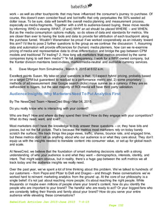 Babelfish Articles Jan 2015-June 2015 7-6-15
Page 152
work – as well as other touchpoints that may have influenced the consumer’s journey to purchase. Of
course, this doesn’t even consider fraud and bot traffic that only perpetuates the 50% wasted ad
dollar issue. To be sure, data will benefit the overall media planning and measurement process,
especially as media fragments. Together with a shift to audience-based buying, these move needle
by informing WHO is viewing WHAT, (if and) WHY an ad should be placed WHERE – and WHEN.
But as the media consumption options multiply, so do siloes of data and standards for metrics. We
are closer than ever to having the tools and data to provide fair attribution of each touchpoint along
the purchase funnel. Wouldn’t Wanamaker be proud if we worked cooperatively as an industry toward
this aim? I’d like to pose 2 further questions to the group as we continue the discussion: 1. Assuming
data and automation will provide efficiencies for (human) media planners, how can we re-examine
pricing of media and representative data to drive differentiation and bridge the gap between CPM
models and traditional TV trading? 2. How long will marketers trust metrics provided by the same
companies trying to sell them media*? *In full transparency, I work for a WPP-owned company, but
the Kantar division maintains best-in-class, market/media-neutral and auditable currency services.
6. Dave Morgan from Simulmedia , March 9, 2015 at 6:02 a.m.
Excellent points Susan. My take on your questions is that: 1) I expect hybrid pricing, probably based
on a target CPM but guaranteed to readjust to a performance metric and, 2) some proprietary
methods of ad measurement (like Google search clicks) maye survive as a currency if they are as
self-evident to buyers, but the vast majority of ROI media will have third party validation.
Audience Insights:Why MarketersNeed To Put Analytics First
By The NewsCred Team • NewsCred Blog • Mar 04, 2015
Do you really know who is interacting with your content?
Who are they? How and where do they spend their time? How do they engage with your competitors?
What do they need, want, and love?
Most marketers don’t have the knowledge to truly answer these questions – or, they have bits and
pieces, but not the full picture. That’s because the metrics most marketers rely on today barely
scratch the surface. We track things like page views, traffic, shares, bounce rate, and engaged time,
but these metrics don’t tell us anything about who our audience is or what they care about. They don’t
equip us with the insights needed to translate content into consumer value, or set up for global reach
and scale.
At NewsCred, we believe that the foundation of smart marketing decisions starts with a strong
understanding of who your audience is and what they want – demographics, interests, identity, and
intent. That might seem obvious, but in reality, there’s a huge gap between the soft metrics we all
track today and the audience insights we really need.
Over the past year, we’ve spent a lot of time thinking about this problem. We’ve talked to hundreds of
our customers – from Pepsi and Pfizer to Dell and Diageo – and through these conversations we’ve
worked hard to reinvent marketing analytics from the ground up. At the core of our philosophy is a
single belief: it’s not just about reaching more people; it’s about reaching the right people. While
thousands or maybe even millions of people share your brand’s content, how do you identify the
people who are important to your brand? The handful who are ready to act? Or your biggest fans who
are constantly telling their friends and family about your brand? How do you serve your entire
audience while elevating these conversations?
 