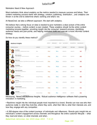 Babelfish Articles Jan 2015-June 2015 7-6-15
Page 153
Marketers Need A New Approach
Most marketers think about analytics as the metrics needed to measure success and failure. Their
content marketing process starts with strategy, creation, publishing, distribution….and analytics are
thrown in at the end to determine what’s working and what’s not.
At NewsCred, we take a different approach. We start with analytics.
We believe that a strong focus on data is needed to give marketers a clear picture of the entire
consumer journey – before content is ever created. These analytics should tie the entire content
marketing process together, providing insight into the consumer research process, identifying
audience needs and pain points, and helping marketers build and execute a more informed content
strategy.
So how do you identify these metrics?
Introducing, NewsCred Audience Insights. Robust audience intelligence software that’s powering
innovation in marketing.
• Real-time insight into the individual people most important to a brand. Brands can now see who their
audience really is: what they look like, where they work, what their title is, what their interests are, and
how they engage with any competitor. 
• A 360-degree view of the content journeys of individuals and influencers. Brands gain insight into an
individual’s content engagement across channels and throughout the entire customer lifecycle – what
they read and share, on what channels and when. 
 