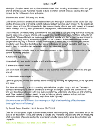 Babelfish Articles Jan 2015-June 2015 7-6-15
Page 154
• Analysis of content trends and audience behavior over time. Knowing what content sticks and gets
shared, brands can use Audience Insights to build a smarter content strategy, creating the right
content for the right person, time and place. 
Why does this matter? Efficiency and results.
Data-driven processes enable you to create content you know your audience wants so you can stop
wasting time guessing or creating content duds and actually optimize your strategy for the exact right
person, place, and time. More importantly, this process directly informs your paid, owned, and earned
media strategy, ensuring even greater reach, engagement, and conversions across platforms.
“As an industry, we’re not putting our customers first. We need to start providing real value by moving
beyond pageviews, uniques, shares and engaged time," said Shafqat Islam, CEO and cofounder of
NewsCred. "We need to help our customers understand exactly who they’re reaching and engaging,
and if they’re really making a meaningful impact on the business. A deep understanding of real
people is the only way to measure content marketing ROI. NewsCred Audience Insights enables
brands to finally know that the billions they spend collectively on content marketing each year is
leading them to reach the right individuals, at the right place and time.”
We want to make it simple. Here is our three-step process to inject analytics into every step of the
content marketing process:
1. Know your audience
Understand who your audience really is and what they want. 
2. Know what content works
Get an in-depth look at the content journeys of your audience and understand what sticks and gets
shared. 
3. Drive content marketing ROI
Optimize your paid, owned, and earned media strategy by reaching the right people, at the right time
and place. 
The future of marketing is about connecting with individual people - like you and me. The way to
connect with real people and win brand love is through meaningful content and conversations. The
only way to achieve relevancy with your audience is to truly understand who they are and what they
want. Your marketing platform should be able to help you identify, analyze and act on these
individuals and content trends at every step of the buyer's journey.
Uncommon sense:how to increase yourdigitaladvertisingeffectiveness
through 'reachefficiency'
By Randall Beard, President, North America 02-27-2015
Over the last few years, digital audience measurement has been getting better: measurers are on the
lookout for “fraudulent” views, are working to include only “viewable” impressions, and are measuring
what percentage of people reached by a campaign actually belong to the group the advertiser was
paying for.
 