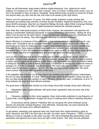 Babelfish Articles Jan 2015-June 2015 7-6-15
Page 155
These are all fundamental steps toward effective digital advertising: Your digital ad isn’t worth
anything if it’s viewed by a “bot” rather than a human; even if a human is sitting at the screen, your ad
has to be viewable to have an impact–“viewability” being defined today as being on screen for at least
one second when you click onto the site; and it has to be viewed by the right human.
There’s room for improvement, of course: The ANA recently published a study showing that
advertisers are wasting huge amounts of money through fraudulent digital ad impressions. And, over
about 20,000 campaigns, data from our Digital Ad Ratings (formerly called Online Campaign Ratings)
shows that, on average, only 59% of digital impressions reached the intended audience.
Even while they make great progress on these fronts, however, few advertisers and agencies are
tapping a considerable additional opportunity to improve advertising effectiveness. Getting the ad to
where it can be seen by the right humans means reaching your intended audience. Advertisers and
agencies need to be asking, “How efficiently am I reaching my intended audience?”
Reach efficiency is a measure of how effectively a given website delivers unduplicated reach—you
always want 10 people to see an ad once rather than 1 person to see an ad ten times. There are
arguments to be made for duplication, but research demonstrates that reach is more valuable than
frequency. In fact, there appears to be a linear relationship between reach and sales impact: an
increase in reach of 50% will increase advertising-driven sales by 50%, all other things equal. So the
primary media objective of most advertisers is to maximize reach at a frequency of one.
Let’s put this in stark financial terms: Advertisers pay for GRPs (gross ratings points), which are
calculated as reach times frequency, and they buy whatever number they need to in order to achieve
a certain reach. Forgive me for sounding a little bit like your high-school text book, but if Site A needs
to charge for 50 GRPs in order to deliver 10% reach, it’s because its viewers see its ads five times on
average (10 x 5 = 50). If, however, Site B can deliver 10% reach with only 20 GRPs—that is, each
viewer sees the ad twice on average (10 x 2 = 20), then you have a much better deal: The same
reach at about 40% of the GRPs (and 40% of the cost).
In the delightful land of theory, it’s obvious what to do: increase your reach efficiency! Unfortunately,
this isn’t so easy for websites. If it were, Site A would have gotten its act together a long time ago. In
fact, our data shows very high variation in reach efficiency across web sites—a difference of up to 10
times between the most and least efficient websites.
The good news is that we have worked out a few things about what actually drives reach efficiency:
1. Registration data: Digital publishers with good viewer registration data can serve ads at the
individual level.
2. Frequency capping: As their name suggests, these tools enable publishers to cap frequency at
a given level, so that an advertiser’s budget can focus on building reach without overdoing frequency.
3. Cross-device identity systems: Publishers that can recognize the same individual across
devices can obviously manage frequency more effectively, because they can avoid exposing the
same person to the same ad on different platforms.
To get started, advertisers and agencies need only break down their digital advertising plans by
reach, frequency and GRP’s for each site in the plan. As noted, reach x frequency = GRPs, so reach
efficiency is easy to calculate by site within any plan. This will immediately flag opportunities most
advertisers and agencies don’t even know are right in front of them. Then they can ask publishers
 