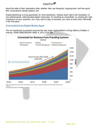 Babelfish Articles Jan 2015-June 2015 7-6-15
Page 156
about the state of their registration data, whether they use frequency capping tools, and how good
their cross-device identity systems are.
Digital advertising is a big opportunity for most advertisers. Getting reach right is the foundation of
any well-designed, well executed-digital media plan. It’s tempting to concentrate on creating the right
impression on your audience, but, if you want to stay in business, you have to reach them efficiently
in the first place.
Connected CarsDigital Media Apps
The car dashboard is poised to become the next major digital platform driving billions of dollars in
revenue JOHN GREENOUGH MAR. 6, 2015, 9:25 AM
 