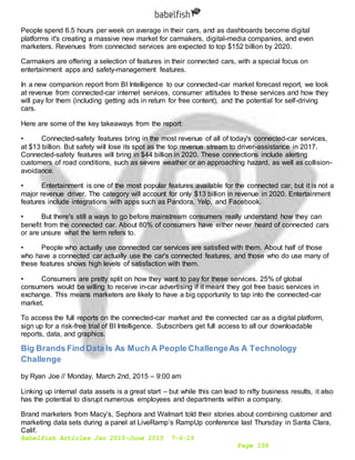 Babelfish Articles Jan 2015-June 2015 7-6-15
Page 159
People spend 6.5 hours per week on average in their cars, and as dashboards become digital
platforms it's creating a massive new market for carmakers, digital-media companies, and even
marketers. Revenues from connected services are expected to top $152 billion by 2020.
Carmakers are offering a selection of features in their connected cars, with a special focus on
entertainment apps and safety-management features.
In a new companion report from BI Intelligence to our connected-car market forecast report, we look
at revenue from connected-car internet services, consumer attitudes to these services and how they
will pay for them (including getting ads in return for free content), and the potential for self-driving
cars.
Here are some of the key takeaways from the report:
• Connected-safety features bring in the most revenue of all of today's connected-car services,
at $13 billion. But safety will lose its spot as the top revenue stream to driver-assistance in 2017.
Connected-safety features will bring in $44 billion in 2020. These connections include alerting
customers of road conditions, such as severe weather or an approaching hazard, as well as collision-
avoidance.
• Entertainment is one of the most popular features available for the connected car, but it is not a
major revenue driver. The category will account for only $13 billion in revenue in 2020. Entertainment
features include integrations with apps such as Pandora, Yelp, and Facebook.
• But there's still a ways to go before mainstream consumers really understand how they can
benefit from the connected car. About 80% of consumers have either never heard of connected cars
or are unsure what the term refers to.
• People who actually use connected car services are satisfied with them. About half of those
who have a connected car actually use the car's connected features, and those who do use many of
these features shows high levels of satisfaction with them.
• Consumers are pretty split on how they want to pay for these services. 25% of global
consumers would be willing to receive in-car advertising if it meant they got free basic services in
exchange. This means marketers are likely to have a big opportunity to tap into the connected-car
market.
To access the full reports on the connected-car market and the connected car as a digital platform,
sign up for a risk-free trial of BI Intelligence. Subscribers get full access to all our downloadable
reports, data, and graphics.
Big Brands Find Data Is As Much A People ChallengeAs A Technology
Challenge
by Ryan Joe // Monday, March 2nd, 2015 – 9:00 am
Linking up internal data assets is a great start – but while this can lead to nifty business results, it also
has the potential to disrupt numerous employees and departments within a company.
Brand marketers from Macy’s, Sephora and Walmart told their stories about combining customer and
marketing data sets during a panel at LiveRamp’s RampUp conference last Thursday in Santa Clara,
Calif.
 