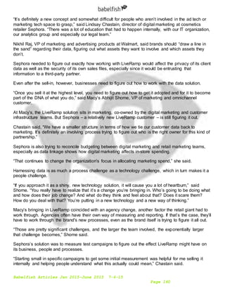 Babelfish Articles Jan 2015-June 2015 7-6-15
Page 160
“It’s definitely a new concept and somewhat difficult for people who aren’t involved in the ad tech or
marketing tech space to grasp,” said Lindsay Chastain, director of digital marketing at cosmetics
retailer Sephora. “There was a lot of education that had to happen internally, with our IT organization,
our analytics group and especially our legal team.”
Nikhil Raj, VP of marketing and advertising products at Walmart, said brands should “draw a line in
the sand” regarding their data, figuring out what assets they want to involve and which assets they
don’t.
Sephora needed to figure out exactly how working with LiveRamp would affect the privacy of its client
data as well as the security of its own sales files, especially since it would be entrusting that
information to a third-party partner.
Even after the sell-in, however, businesses need to figure out how to work with the data solution.
“Once you sell it at the highest level, you need to figure out how to get it adopted and for it to become
part of the DNA of what you do,” said Macy’s Abhijit Shome, VP of marketing and omnichannel
customer.
At Macy’s, the LiveRamp solution sits in marketing, co-owned by the digital marketing and customer
infrastructure teams. But Sephora – a relatively new LiveRamp customer – is still figuring it out.
Chastain said, “We have a smaller structure in terms of how we tie our customer data back to
marketing. It’s definitely an involving process trying to figure out who is the right owner for this kind of
partnership.”
Sephora is also trying to reconcile budgeting between digital marketing and retail marketing teams,
especially as data linkage shows how digital marketing affects in-store spending.
“That continues to change the organization's focus in allocating marketing spend,” she said.
Harnessing data is as much a process challenge as a technology challenge, which in turn makes it a
people challenge.
“If you approach it as a shiny, new technology solution, it will cause you a lot of heartburn,” said
Shome. “You really have to realize that it’s a change you’re bringing in. Who’s going to be doing what
and how does their job change? And what do they think and feel about that? Does it scare them?
How do you deal with that? You’re putting in a new technology and a new way of thinking.”
Macy’s bringing in LiveRamp coincided with an agency change, another factor the retail giant had to
work through. Agencies often have their own way of measuring and reporting. If that’s the case, they’ll
have to work through the brand's new processes, even as the brand itself is trying to figure it all out.
“Those are pretty significant challenges, and the larger the team involved, the exponentially larger
that challenge becomes,” Shome said.
Sephora’s solution was to measure test campaigns to figure out the effect LiveRamp might have on
its business, people and processes.
“Starting small in specific campaigns to get some initial measurement was helpful for me selling it
internally and helping people understand what this actually could mean,” Chastain said.
 