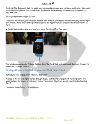 Babelfish Articles Jan 2015-June 2015 7-6-15
Page 162
Cook told The Telegraph that the watch was designed to replace your car keys and the key fobs used
by car security systems. So not only does Apple want you to leave your phone in your pocket, but
also your keys.
We’re going to need bigger pockets.
Of course, no one at Apple can even mention cars without speculation that the company is building its
own vehicle. While a car isn’t expected for years, the Apple Watch is expected to ship sometime in
April.
➤ Apple Watch will replace your car keys, says Tim Cook [The Telegraph]
This article was written by Roberto Baldwin from The Next Web and was legally licensed through the
NewsCred publisher network.
Strategy Corner’s DigitalTrends ofthe Week: March 2nd
By Cody Levine, Engagement Planner, BBDO NY
A recap of this week’s digital trends, brought to you by BBDO’s Engagement Planning team. This
week features the power of Instagram Video, Facebook’s Advertiser growth, and brands attracting
Gen Z.
Instagram Video Aiding In Brand Growth
 