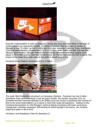 Babelfish Articles Jan 2015-June 2015 7-6-15
Page 163
Since the implementation of video on Instagram, brands who have dedicated efforts in that style of
content creation are reaping the benefits. According to Adweek, Nike has tripled its number of
followers to over 12 million, up from 4 million last April when Instagram rolled out Video. Additionally,
Victoria Secret’s followers increased from 4.2 to 10.5 million, while GoPro and NBA both saw their
followers grow 2 million. Although Adweek did admit these companies marketing budgets surely
played a role in their success (and were not disclosed), the follower increases are hard to ignore. Any
skeptic of the power of sharable video on the platform should have a look.
Facebook Grows Platform Advertisers 33% to 2 Million
This week, Mark Zuckerberg announced an impressive milestone - Facebook now has 2 million
advertisers. Even more impressive, in just the past 6 months, this number has grown 33%, an
incredible feat that Facebook attributes to the SMBs (small and medium businesses) that continue to
flock to the social media platform as a means to reach their target demographics. Building on this,
Facebook has launched an “Ads Manager” aimed at helping businesses with lower social savvy
manage their marketing campaigns. Still standing far behind google in ad revenue, the company
netted $3.6 billion in Q4 of 2014.
YouTube’s And Nickelodeon Take On Generation Z
 