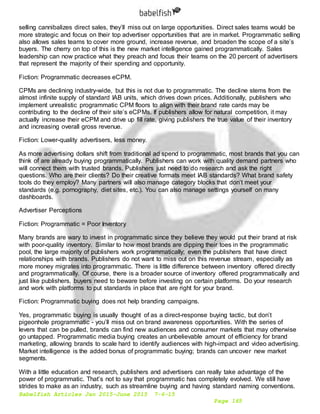Babelfish Articles Jan 2015-June 2015 7-6-15
Page 165
selling cannibalizes direct sales, they’ll miss out on large opportunities. Direct sales teams would be
more strategic and focus on their top advertiser opportunities that are in market. Programmatic selling
also allows sales teams to cover more ground, increase revenue, and broaden the scope of a site’s
buyers. The cherry on top of this is the new market intelligence gained programmatically. Sales
leadership can now practice what they preach and focus their teams on the 20 percent of advertisers
that represent the majority of their spending and opportunity.
Fiction: Programmatic decreases eCPM.
CPMs are declining industry-wide, but this is not due to programmatic. The decline stems from the
almost infinite supply of standard IAB units, which drives down prices. Additionally, publishers who
implement unrealistic programmatic CPM floors to align with their brand rate cards may be
contributing to the decline of their site’s eCPMs. If publishers allow for natural competition, it may
actually increase their eCPM and drive up fill rate, giving publishers the true value of their inventory
and increasing overall gross revenue.
Fiction: Lower-quality advertisers, less money.
As more advertising dollars shift from traditional ad spend to programmatic, most brands that you can
think of are already buying programmatically. Publishers can work with quality demand partners who
will connect them with trusted brands. Publishers just need to do research and ask the right
questions. Who are their clients? Do their creative formats meet IAB standards? What brand safety
tools do they employ? Many partners will also manage category blocks that don’t meet your
standards (e.g. pornography, diet sites, etc.). You can also manage settings yourself on many
dashboards.
Advertiser Perceptions
Fiction: Programmatic = Poor Inventory
Many brands are wary to invest in programmatic since they believe they would put their brand at risk
with poor-quality inventory. Similar to how most brands are dipping their toes in the programmatic
pool, the large majority of publishers work programmatically; even the publishers that have direct
relationships with brands. Publishers do not want to miss out on this revenue stream, especially as
more money migrates into programmatic. There is little difference between inventory offered directly
and programmatically. Of course, there is a broader source of inventory offered programmatically and
just like publishers, buyers need to beware before investing on certain platforms. Do your research
and work with platforms to put standards in place that are right for your brand.
Fiction: Programmatic buying does not help branding campaigns.
Yes, programmatic buying is usually thought of as a direct-response buying tactic, but don’t
pigeonhole programmatic - you’ll miss out on brand awareness opportunities. With the series of
levers that can be pulled, brands can find new audiences and consumer markets that may otherwise
go untapped. Programmatic media buying creates an unbelievable amount of efficiency for brand
marketing, allowing brands to scale hard to identify audiences with high-impact and video advertising.
Market intelligence is the added bonus of programmatic buying; brands can uncover new market
segments.
With a little education and research, publishers and advertisers can really take advantage of the
power of programmatic. That’s not to say that programmatic has completely evolved. We still have
strides to make as an industry, such as streamline buying and having standard naming conventions.
 