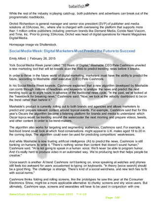 Babelfish Articles Jan 2015-June 2015 7-6-15
Page 166
While the rest of the industry is playing catch-up, both publishers and advertisers can break out of the
programmatic roadblocks.
Orchid Richardson is general manager and senior vice president (SVP) of publisher and media
solutions at 33Across, Inc., where she is charged with overseeing the platform that supports more
than 1 million online publishers including premium brands like Demand Media, Conde Nast Viacom,
and Time, Inc. Prior to joining 33Across, Orchid was head of digital operations for Hearst Magazines
Digital Media.
Homepage image via Shutterstock.
SocialMedia Week: Digital MarketersMustPredictthe Future to Succeed
Emily Alford | February 26, 2015
York Social Media Week panel called "10 Years of Digital," Mashable CEO Pete Cashmore unveiled
a new marketing tool that will let brands scan the Web to predict trending news before it breaks.
In order to thrive in the future world of digital marketing, marketers must have the ability to predict the
future, according to Mashable chief executive (CEO) Pete Cashmore.
In his Social Media Week keynote, Cashmore explained that a new algorithm developed by Mashable
can comb through millions of headlines and keywords to analyze the news and predict the next
trending topic up to eight hours in advance of the traditional news cycle. "In the past, we’ve looked at
the Tweetdeck for breaking news," Cashmore said. "Now, we look at the velocity dashboard to be on
the trend rather than behind it."
Mashable's product is currently rolling out to both brands and agencies and allows marketers to
predict and prepare relevant content around topical events. For example, Cashmore said that for this
year’s Oscars the algorithm became a listening platform for brands and media to understand which
Oscar topics would be trending around the watercooler the next morning and prepare videos, tweets,
and other content in order to be trend-makers.
The algorithm also works for targeting and segmenting audiences, Cashmore said. For example, a
fast-food brand could look at which food conversations might appeal to U.K. males aged 18 to 20 in
the coming days. The algorithm could even be used for predicting competitors’ weaknesses.
And while Mashable is now trusting artificial intelligence (AI) to predict the news, Cashmore is still
banking on humans to write it. "There’s nothing worse than content that doesn’t sound human,"
Cashmore said. "AI is not going to speak in a human voice. We’ll never be able to program humor.
And it’s really hard to produce video in an automated way. We’re producing tech that helps people be
creative."
Voice search is another AI trend Cashmore isn’t banking on, since speaking at watches and phones
still feels too awkward for users accustomed to typing on keyboards. "In theory [voice search] should
be a good thing. The challenge is strange. There’s kind of a social weirdness, and new tech has to fit
with social norms."
Cashmore thinks folding and rolling screens, like the prototypes he saw this year at the Consumer
Electronics Show, might be a more applicable alternative to chunky screens and shy voice users. But
ultimately, Cashmore says, screens and wearables will have to be used in conjunction with one
 