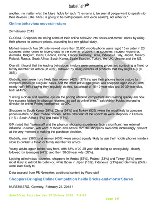 Babelfish Articles Jan 2015-June 2015 7-6-15
Page 167
another, no matter what the future holds for tech. "It remains to be seen if people want to speak into
their devices. [The future] is going to be both [screens and voice search], not either or."
Online behaviour movesin-store
24 February 2015
GLOBAL: Shoppers are taking some of their online behavior into bricks-and-mortar stores by using
their phones to compare prices, according to a new global study.
Market research firm GfK interviewed more than 25,000 mobile phone users aged 15 or older in 23
countries either online or face-to-face in the summer of 2014. The countries included Argentina,
Australia, Belgium, Brazil, Canada, China, France, Germany, India, Indonesia, Italy, Japan, Mexico,
Poland, Russia, South Africa, South Korea, Spain, Sweden, Turkey, the UK, Ukraine and the US.
Overall, it found that the leading behaviours in-store were comparing prices and contacting a friend or
family member for advice (at 40%), followed by taking pictures of products that they might buy (at
36%).
Globally, men were more likely than women (42% v 37%) to use their phones inside a store to
compare prices on a regular basis. And the most active age group was shoppers aged 20-29, with
nearly half (49%) saying they regularly do this, just ahead of 15-19 year olds and 30-39 year olds,
both at 45%.
"Having a close and real-time eye on the pricing of online competitors and reacting quickly are now
key success factors for physical retailers, as well as online ones," said Adrian Hobbs, managing
director for online Pricing Intelligence at GfK.
Shoppers in South Korea (59%), China (54%) and Turkey (53%) were the most likely to compare
prices in-store on their mobile phones. At the other end of the spectrum were shoppers in Ukraine
(11%), South Africa (15%) and India (17%).
GfK noted that "sales staff and the physical shopping experience face a significant new external
influence in-store", with word of mouth and advice from the shopper's own circle increasingly present
at the very moment of making the purchase decision.
Globally, men (39%) and women (40%) were almost equally likely to use their mobile phones inside a
store to contact a friend or family member for advice.
Young adults again led the way here, with 48% of 20-29 year olds doing so on regularly, closely
followed by teenagers (47%) and then 30-39 year olds (50%).
Looking at individual countries, shoppers in Mexico (55%), Poland (53%) and Turkey (52%) were
most likely to exhibit his behavior, while those in Japan (16%), Indonesia (21%) and Germany (24%)
were least likely to.
Data sourced from PR Newswire; additional content by Warc staff
ShoppersBringingOnline Competition Inside Bricks-and-mortar Stores
NUREMBERG, Germany, February 23, 2015 /
 