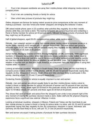 Babelfish Articles Jan 2015-June 2015 7-6-15
Page 168
• Four in ten shoppers worldwide are using their mobile phones while shopping inside a store to
compare prices
• Four in ten are contacting friends or family for advice
• Over a third take pictures of products they might buy
Online shoppers are famous for having instant access to price comparisons at the very moment of
making a purchase - but now 'bricks and mortar' shoppers are bringing this behavior in-store.
GfK asked mobile phone users in 23 countries what activities they regularly do on their mobile
phones while they are inside a store. The leading behaviors are comparing prices and contacting a
friend or family member for advice (at 40 percent each), followed by taking pictures of products that
they might buy (at 36 percent).
Half of global shoppers, aged 20-29, compare prices online, while inside a store
Globally, men outweigh women on using their mobile phone inside a store to compare prices on a
regular basis, standing at 42 percent and 37 percent respectively. The most active age group is
shoppers aged 20-29, with nearly half (49 percent) saying they regularly do this, followed by those
aged 15-19 and 30-39, both at 45 percent.
Adrian Hobbs, Managing Director of Online Pricing Intelligence at GfK, comments, "With significant
numbers of shoppers being online whilst they are inside shops, bricks-and-mortar outlets need to
respond. Having a close and real-time eye on the pricing of online competitors and reacting quickly
are now key success factors for physical retailers, as well as online ones. This is especially true for
retailers in regions such as Asia and South America, as consumers here are most active in using their
mobiles while in a store."
Looking at individual countries, shoppers in South Korea, China and Turkey are the most likely to
compare prices in-store on their mobile phones, with 59, 54 and 53 percent respectively saying they
regularly do this. Shoppers in Ukraine, South Africa and India are least likely to participate in this
activity, standing at just 11, 15 and 17 percent respectively.
Contacting friends or family for advice is equally important to men and women
Globally, men and women are almost equally likely to use their mobile phones inside a store to
contact a friend or family member for advice (40 percent of women and 39 percent of men say they
regularly do this). Young adults aged 20-29 lead on this particular activity at 48 percent, while teens
aged 15-19 follow closely (47 percent) and those aged 30-39 trail at 40 percent.
This shows that word of mouth and advice from the shopper's own circle is now present right at the
very moment of making the purchase decision inside a store. Sales staff and the physical shopping
experience face a significant new external influence in-store.
Looking at individual countries, shoppers in Mexico, Poland and Turkey are the most likely to use
their mobile phones to contact a friend or family for advice while in a store, with 55, 53 and 52 percent
respectively saying that they regularly do this. By comparison, shoppers in Japan, Indonesia and
Germany are the least likely to do so, with just 16, 21 and 24 percent respectively.
Men and women are equal in taking pictures of products for later purchase decisions
 