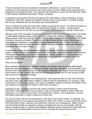 Babelfish Articles Jan 2015-June 2015 7-6-15
Page 17
"I think it's going to become an extremely mainstream phenomenon. I guess I'd put a five-year
timeframe on most consumer products in the world having a de facto digital service experience and
engagement associated with them. The reason for that timeframe is more to do with how long it takes
to roll out these capabilities themselves," Murphy concluded.
In providing a more general view from the agency-side, Spiro Mifsud, head of technology at Tribal
Worldwide in New York, argued that 'phygital' products should be seen within a "a holistic strategic
plan for truly integrating the new technology that is being released."
That is a difficult task, given the scale of the changes reshaping the market. "It is difficult for brands to
develop a holistic digital strategy when the playing field changes so quickly – choosing which
technologies to buy in to and 'own' can be overwhelming and discouraging to brands," Mifsud said.
Although many of the examples of 'phygital' development to date have been experimental and limited
in scale, Mifsud believes brands brands must keep a longer-term strategy in mind when building
these products, rather than serving short-term tactical needs. "Brands need to understand that digital
technology requires commitment. Brands not only need to know the technology, but also need to
understand the implications of releasing something digital out in the wild," he said. Too often, for
example, mobile apps are neglected once a specific marketing programme ends, even though they
continue to "live" on a user's phone.
An additional concern with the digitisation of almost all aspects of the marketing cycle relates to
privacy, an issue which has to be addressed if firms are to build lasting relationships with consumers.
"With greater awareness of big data and data security, brands will also need to become adept at
using their data to provide more relevant digital experiences while still keeping the trust of the
customer," Mifsud said.
What can we expect?
Many marketers will hope to use 'phygital' innovation as another means of creating differentiated
goods that appeal to shoppers and fuel word of mouth, both online and offline. But the benefits could
become much wider as the 'internet of things' expands. Ultimately, the 'phygital' trend will encourage
brand owners not only to rethink their products and services, but also open up new sources of data
that can lead to competitive advantage.
For example, there is potential to use highly-granular data regarding where an item was purchased
and when it was used. Geo-location software is able to show the whereabouts of a consumer, while
connectivity to social media supplies a rich seam of qualitative insights surrounding the attitude of the
user towards a product, and the context in which they are using it.
Expanding on this, companies now have the chance to launch a range of paid-for services.
Automakers might build tailored music playlists or pull up information related to nearby hotels and
restaurants on in-vehicle communication and entertainment systems. The manufacturers of ovens
and fridges might begin to deliver recipes and cooking tips.
The services sector will also find opportunities in this trend. Some motor insurers, for example, are
exploiting data from in-car systems (as pioneered by State Farm, thanks to a tie-up with Ford) to track
the driving habits of their customers and decide their premiums as a consequence. Health insurers
may find similar benefits as consumers embrace 'wearable tech' that can, for example, track the
amount of exercise they do. Greater personalisation, behaviour-based rewards and rising loyalty are
just a few of the possible payoffs, as long as brands can tackle the issues around privacy.
 