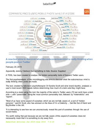 Babelfish Articles Jan 2015-June 2015 7-6-15
Page 170
A new tool aims to discoverwhatthe subconscious mind is really thinking when
people poston Twitter
February 20, 2015
Apparently Jeremy Clarkson has something to hide. Source: Supplied
A TOOL has been created to analyse the hidden personality traits of frequent Twitter users.
The first psychoanalysis of the microblogging site aims to discover what the subconscious mind is
really thinking when posts are made.
The tool, created by television psychotherapist Dr Sandra Scott and wine brand Apothic, analyses a
user’s most recent 3500 tweets before determining how much of a dark side they might have.
According to a study using the tool, the majority of the nation’s Twitter users (72 per cent) have a dark
side — with “passionate” being the most common personality trait, followed by “materialistic” and
“egoist”.
“Most of us have some aspect of ourselves which we are not fully aware of, a sort of ‘hidden
persona’,” said Dr Scott, who has advised on the likes of I’m a Celebrity ... Get Me Out of Here! and
Big Brother in the UK.
“It is interesting to see how we can unconsciously reveal this part of ourselves through the use of
social media.
“It’s worth noting that just because we are not fully aware of this aspect of ourselves does not
necessarily mean that it is something to shy away from.
 