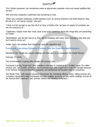 Babelfish Articles Jan 2015-June 2015 7-6-15
Page 171
“Our ‘hidden personas’ can sometimes make us appreciate ourselves more and reveal qualities that
we like.”
She said even outspoken celebrities had something to hide.
“When you consider celebrities, prolific tweeters such as Jeremy Clarkson and Katie Hopkins, they,
like all of us, are human beings,” she said.
“I think it is fair enough to say that all of us have a hidden side, we have an aspect of ourselves we
are not conscious of.
“Celebrities, maybe more than most, have to be quite conscious about the image they are presenting
on Twitter.
“Nonetheless, just like the rest of us, they will be revealing with every word something else they just
don’t want to come out.”
Twitter users can analyse their tweets by using the algorithm tool.
FacebookLaunches Dynamic Product Ads for Data-MindedRetailers
Merchants like Target can upload catalogs and then zero in on consumers By Garett Sloane
February 17, 2015,
The social network is going after Google with product ads.
Facebook is giving Target and other retailers a new way to market to its 1.4 billion users. It's called
product ads—yet another ad format that Facebook says sets it apart from rivals like Google because
it can harness the social network's popularity and behavioral and location data on consumers.
The Menlo Park, Calif.-based company announced the marketing offering today, calling product ads
"a solution designed to help businesses promote multiple products, or their entire catalogs, across all
the devices their customers use: phones, tablets and desktop computers."
 