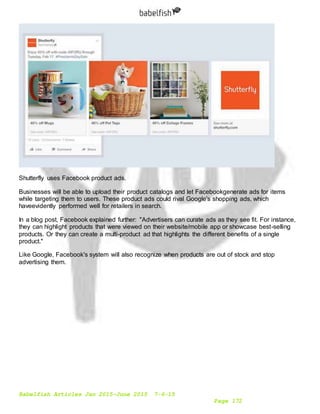 Babelfish Articles Jan 2015-June 2015 7-6-15
Page 172
Shutterfly uses Facebook product ads.
Businesses will be able to upload their product catalogs and let Facebookgenerate ads for items
while targeting them to users. These product ads could rival Google's shopping ads, which
haveevidently performed well for retailers in search.
In a blog post, Facebook explained further: "Advertisers can curate ads as they see fit. For instance,
they can highlight products that were viewed on their website/mobile app or showcase best-selling
products. Or they can create a multi-product ad that highlights the different benefits of a single
product."
Like Google, Facebook's system will also recognize when products are out of stock and stop
advertising them.
 